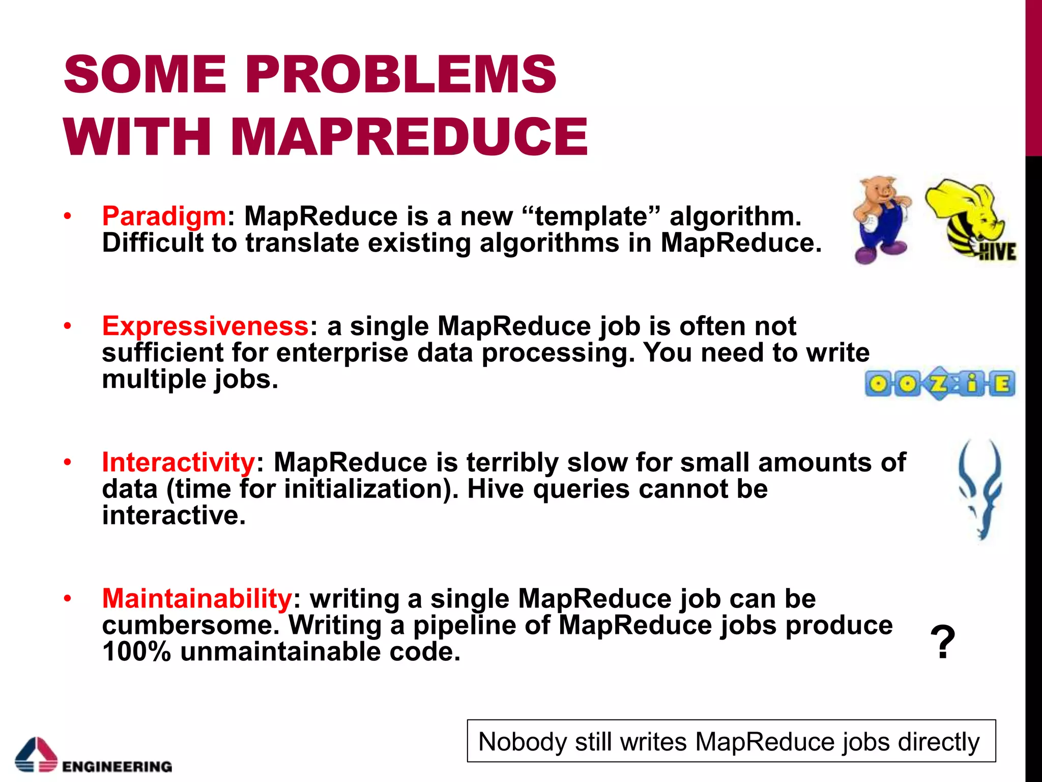 SOME PROBLEMS
WITH MAPREDUCE
• Paradigm: MapReduce is a new “template” algorithm.
Difficult to translate existing algorithms in MapReduce.
• Expressiveness: a single MapReduce job is often not
sufficient for enterprise data processing. You need to write
multiple jobs.
• Interactivity: MapReduce is terribly slow for small amounts of
data (time for initialization). Hive queries cannot be
interactive.
• Maintainability: writing a single MapReduce job can be
cumbersome. Writing a pipeline of MapReduce jobs produce
100% unmaintainable code. ?
Nobody still writes MapReduce jobs directly
 