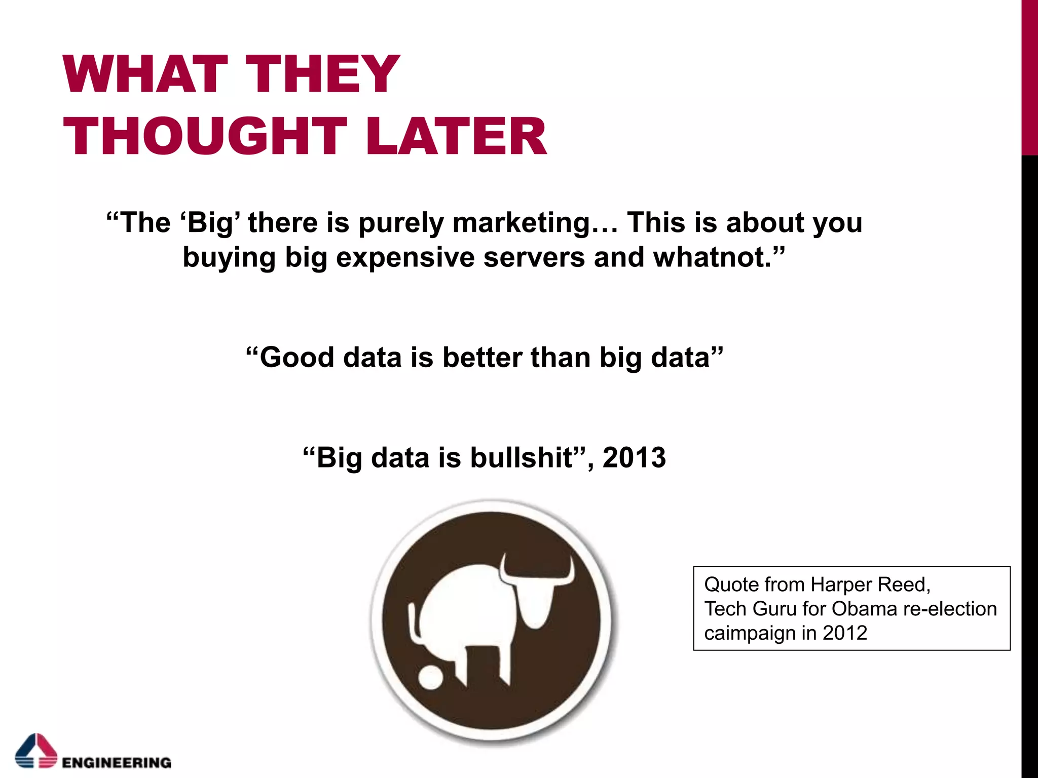 WHAT THEY
THOUGHT LATER
“The ‘Big’ there is purely marketing… This is about you
buying big expensive servers and whatnot.”
“Good data is better than big data”
“Big data is bullshit”, 2013
Quote from Harper Reed,
Tech Guru for Obama re-election
caimpaign in 2012
 