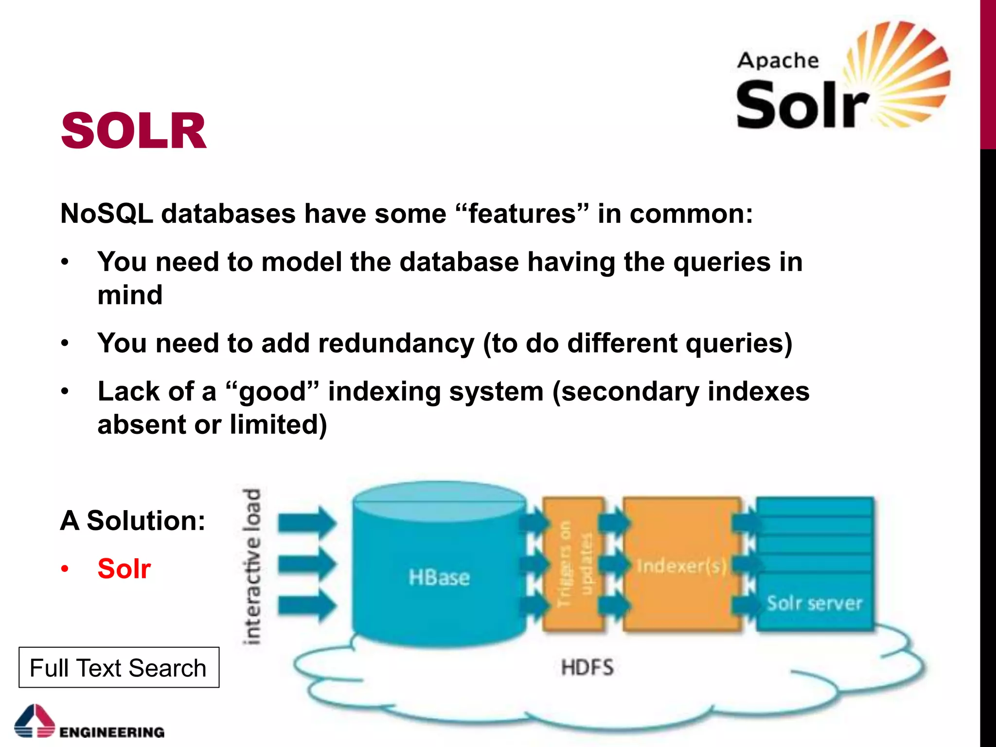 SOLR
NoSQL databases have some “features” in common:
• You need to model the database having the queries in
mind
• You need to add redundancy (to do different queries)
• Lack of a “good” indexing system (secondary indexes
absent or limited)
A Solution:
• Solr
Full Text Search
 