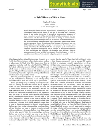 Volume 2 PROGRESS IN PHYSICS April, 2006
A Brief History of Black Holes
Stephen J. Crothers
Sydney, Australia
E-mail: thenarmis@yahoo.com
Neither the layman nor the specialist, in general, have any knowledge of the historical
circumstances underlying the genesis of the idea of the Black Hole. Essentially,
almost all and sundry simply take for granted the unsubstantiated allegations of
some ostentatious minority of the relativists. Unfortunately, that minority has been
rather careless with the truth and is quite averse to having its claims corrected,
notwithstanding the documentary evidence on the historical record. Furthermore, not a
few of that vainglorious and disingenuous coterie, particularly amongst those of some
notoriety, attempt to dismiss the testimony of the literature with contempt, and even
deliberate falsehoods, claiming that history is of no importance. The historical record
clearly demonstrates that the Black Hole has been conjured up by combination of
confusion, superstition and ineptitude, and is sustained by widespread suppression
of facts, both physical and theoretical. The following essay provides a brief but
accurate account of events, verifiable by reference to the original papers, by which the
scandalous manipulation of both scientific and public opinion is revealed.
It has frequently been alleged by theoretical physicists (e. g.
[1, 2]) that Newton’s theory of gravitation either predicts
or adumbrates the black hole. This claim stems from a
suggestion originally made by John Michell in 1784 that
if a body is sufficiently massive, “all light emitted from such
a body would be made to return to it by its own power of
gravity”. The great French scientist, P. S. de Laplace, made
a similar conjecture in the eighteenth century and undertook
a mathematical analysis of the matter.
However, contrary to popular and frequent expert opin-
ion, the Michell-Laplace dark body, as it is actually called,
is not a black hole at all. The reason why is quite simple.
For a gravitating body we identify an escape velocity.
This is a velocity that must be achieved by an object to
enable it to leave the surface of the host body and travel out
to infinity, where it comes to rest. Therefore, it will not fall
back towards the host. It is said to have escaped the host.
At velocities lower than the escape velocity, the object will
leave the surface of the host, travel out to a finite distance
where it momentarily comes to rest, then fall back to the
host. Consequently, a suitably located observer will see the
travelling object twice, once on its journey outward and once
on its return trajectory. If the initial velocity is greater than
or equal to the escape velocity, an observer located outside
the host, anywhere on the trajectory of the travelling object,
will see the object just once, as it passes by on its outward
unidirectional journey. It escapes the host. Now, if the escape
velocity is the speed of light, this means that light can leave
the host and travel out to infinity and come to rest there. It
escapes the host. Therefore, all observers located anywhere
on the trajectory will see the light once, as it passes by
on its outward journey. However, if the escape velocity is
greater than the speed of light, then light will travel out to
a finite distance, momentarily come to rest, and fall back to
the host, in which case a suitably located observer will see
the light twice, once as it passes by going out and once upon
its return. Furthermore, an observer located at a sufficiently
large and finite distance from the host will not see the light,
because it does not reach him. To such an observer the host
is dark: a Michell-Laplace dark body. But this does not mean
that the light cannot leave the surface of the host. It can, as
testified by the closer observer. Now, in the case of the black
hole, it is claimed by the relativists that no object and no
light can even leave the event horizon (the “surface”) of the
black hole. Therefore, an observer, no matter how close to
the event horizon, will see nothing. Contrast this with the
escape velocity for the Michell-Laplace dark body where, if
the escape velocity is the speed of light, all observers located
on the trajectory will see the light as it passes out to infinity
where it comes to rest, or when the escape velocity is greater
than the speed of light, so that a suitably close observer will
see the light twice, once when it goes out and once when
it returns. This is completely opposite to the claims for the
black hole. Thus, there is no such thing as an escape velocity
for a black hole, and so the Michell-Laplace dark body is
not a black hole. Those who claim the Michell-Laplace dark
body a black hole have not properly understood the meaning
of escape velocity and have consequently been misleading
as to the nature of the alleged event horizon of a black hole.
It should also be noted that nowhere in the argument for the
Michell-Laplace dark body is there gravitational collapse to
a point-mass, as is required for the black hole.
The next stage in the genesis of the black hole came with
Einstein’s General Theory of Relativity. Einstein himself
54 S. J. Crothers. A Brief History of Black Holes
 