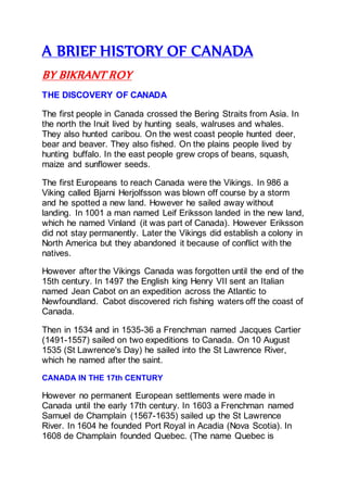 A BRIEF HISTORY OF CANADA
BY BIKRANT ROY
THE DISCOVERY OF CANADA
The first people in Canada crossed the Bering Straits from Asia. In
the north the Inuit lived by hunting seals, walruses and whales.
They also hunted caribou. On the west coast people hunted deer,
bear and beaver. They also fished. On the plains people lived by
hunting buffalo. In the east people grew crops of beans, squash,
maize and sunflower seeds.
The first Europeans to reach Canada were the Vikings. In 986 a
Viking called Bjarni Herjolfsson was blown off course by a storm
and he spotted a new land. However he sailed away without
landing. In 1001 a man named Leif Eriksson landed in the new land,
which he named Vinland (it was part of Canada). However Eriksson
did not stay permanently. Later the Vikings did establish a colony in
North America but they abandoned it because of conflict with the
natives.
However after the Vikings Canada was forgotten until the end of the
15th century. In 1497 the English king Henry VII sent an Italian
named Jean Cabot on an expedition across the Atlantic to
Newfoundland. Cabot discovered rich fishing waters off the coast of
Canada.
Then in 1534 and in 1535-36 a Frenchman named Jacques Cartier
(1491-1557) sailed on two expeditions to Canada. On 10 August
1535 (St Lawrence's Day) he sailed into the St Lawrence River,
which he named after the saint.
CANADA IN THE 17th CENTURY
However no permanent European settlements were made in
Canada until the early 17th century. In 1603 a Frenchman named
Samuel de Champlain (1567-1635) sailed up the St Lawrence
River. In 1604 he founded Port Royal in Acadia (Nova Scotia). In
1608 de Champlain founded Quebec. (The name Quebec is
 