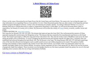 A Brief History of China Essay
China is on the verge of becoming the next Super Power like the United States and Great Britain. The reason why I am writing this paper is to
relay information to you regarding China as it was and how it is now. China blossomed quicker than any other country in the beginning and later
stalled in progress throughout its history. Culture is the end statement of a people's identity. According to Merriam
–Webster it is a way of
thinking, behaving or working that exists in a place or organization (Dictionary). In this paper, we will not be discussing about a place or
organization, but instead of a country rich in culture. My discussion will be about the country of China's history, economy, weather, terrain and
people.
A BRIEF HISTORY OF...show more content...
Next came the Sui Dynasty (581 AD– 618 AD). This dynasty had improved upon the Great Wall. This wall protected the enemies of China,
especially keeping their mortal enemy the Mongolians at bay. This dynasty had also created the first manufactured canal known as the Grand
Canal. The Grand Canal length is 2,400 miles long and 36 feet wide (Hook 185). They had also let the words of Buddhism reach across the land
among the people with no interference. To assist in bridging the gap between the poor peasants and the rich upper class, a monetary class was
established and enforced throughout the land (Hook 184). The last dynasty is the Sung. The Sung Dynasty (960 AD–1279 AD) had created huge
cities of the time that allowed social programs (such as public postal services and welfare programs) to be created. This ignition of public
meetings and exchanges of ideas assisted in the creation of new ideas and inventions. An example of this was gunpowder (which was very
unstable, but highly usable) for the Chinese Military. Inventions of great magnitude will have come during this era. Most of all was the invention
of gunpowder made from saltpeter. These inventions were the handgun (known as a fire–lance), grenades (small clay pottery the size of a fist) and
exploding mines (ceramics disks the size of large belt buckles) (Fairbank
Get more content on HelpWriting net
 