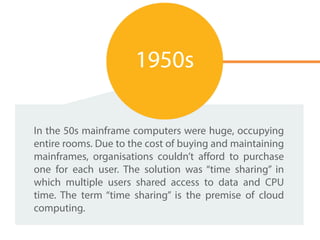 In the 50s mainframe computers were huge, occupying
entire rooms. Due to the cost of buying and maintaining
mainframes, organisations couldn’t afford to purchase
one for each user. The solution was “time sharing” in
which multiple users shared access to data and CPU
time. The term “time sharing” is the premise of cloud
computing.
1950s
 