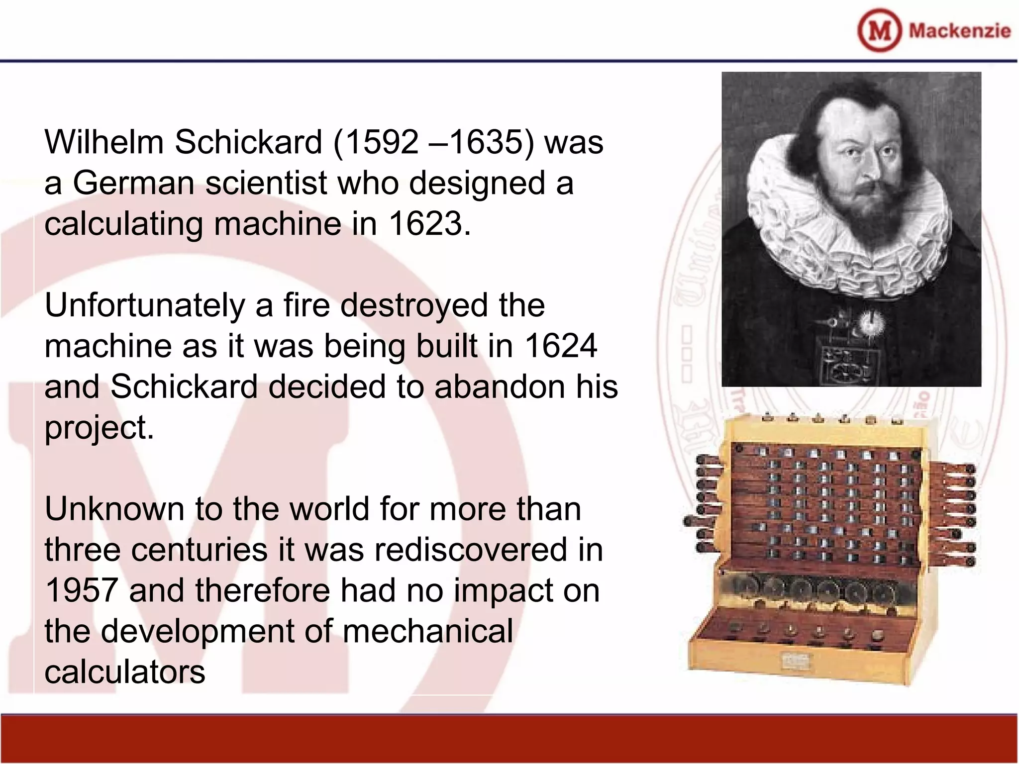 Wilhelm Schickard (1592 –1635) was
a German scientist who designed a
calculating machine in 1623.
Unfortunately a fire destroyed the
machine as it was being built in 1624
and Schickard decided to abandon his
project.
Unknown to the world for more than
three centuries it was rediscovered in
1957 and therefore had no impact on
the development of mechanical
calculators
 