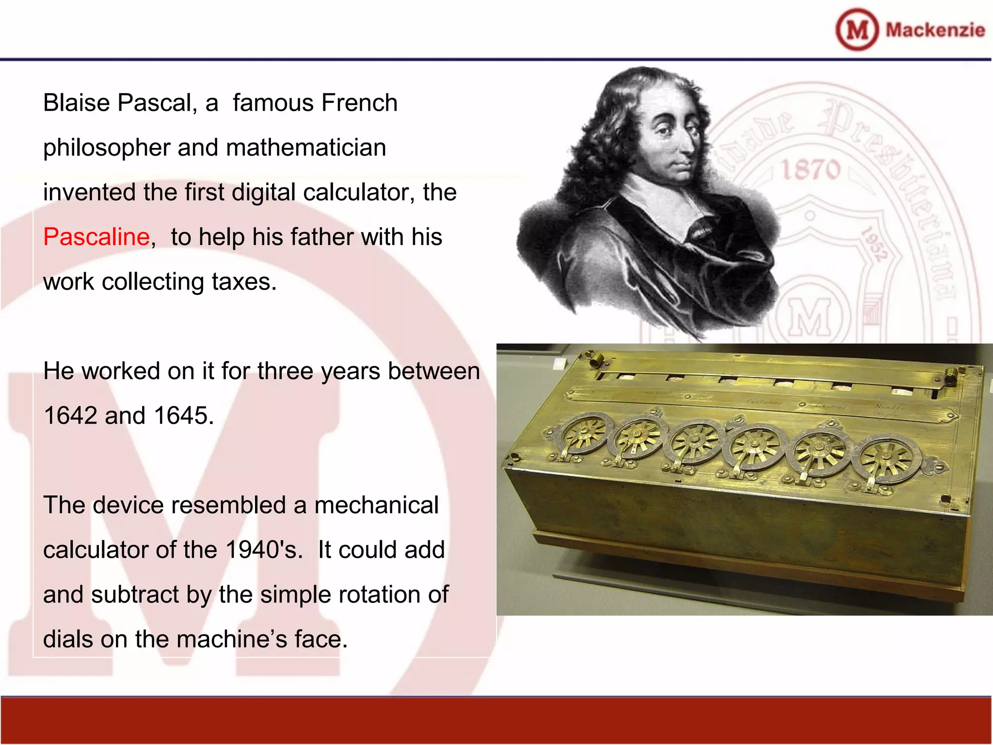 Blaise Pascal, a famous French
philosopher and mathematician
invented the first digital calculator, the
Pascaline, to help his father with his
work collecting taxes.
He worked on it for three years between
1642 and 1645.
The device resembled a mechanical
calculator of the 1940's. It could add
and subtract by the simple rotation of
dials on the machine’s face.
 