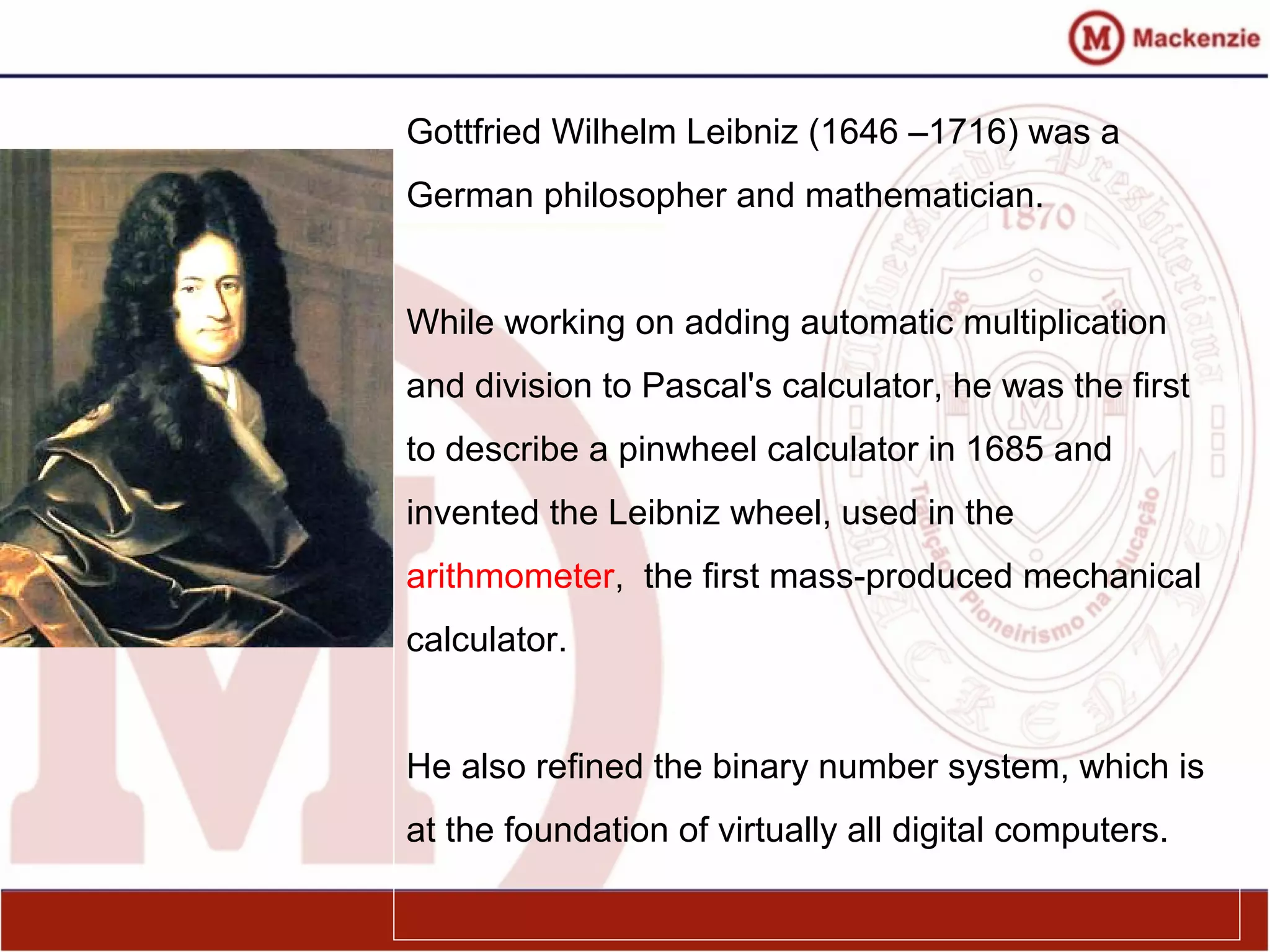 Gottfried Wilhelm Leibniz (1646 –1716) was a
German philosopher and mathematician.
While working on adding automatic multiplication
and division to Pascal's calculator, he was the first
to describe a pinwheel calculator in 1685 and
invented the Leibniz wheel, used in the
arithmometer, the first mass-produced mechanical
calculator.
He also refined the binary number system, which is
at the foundation of virtually all digital computers.
 