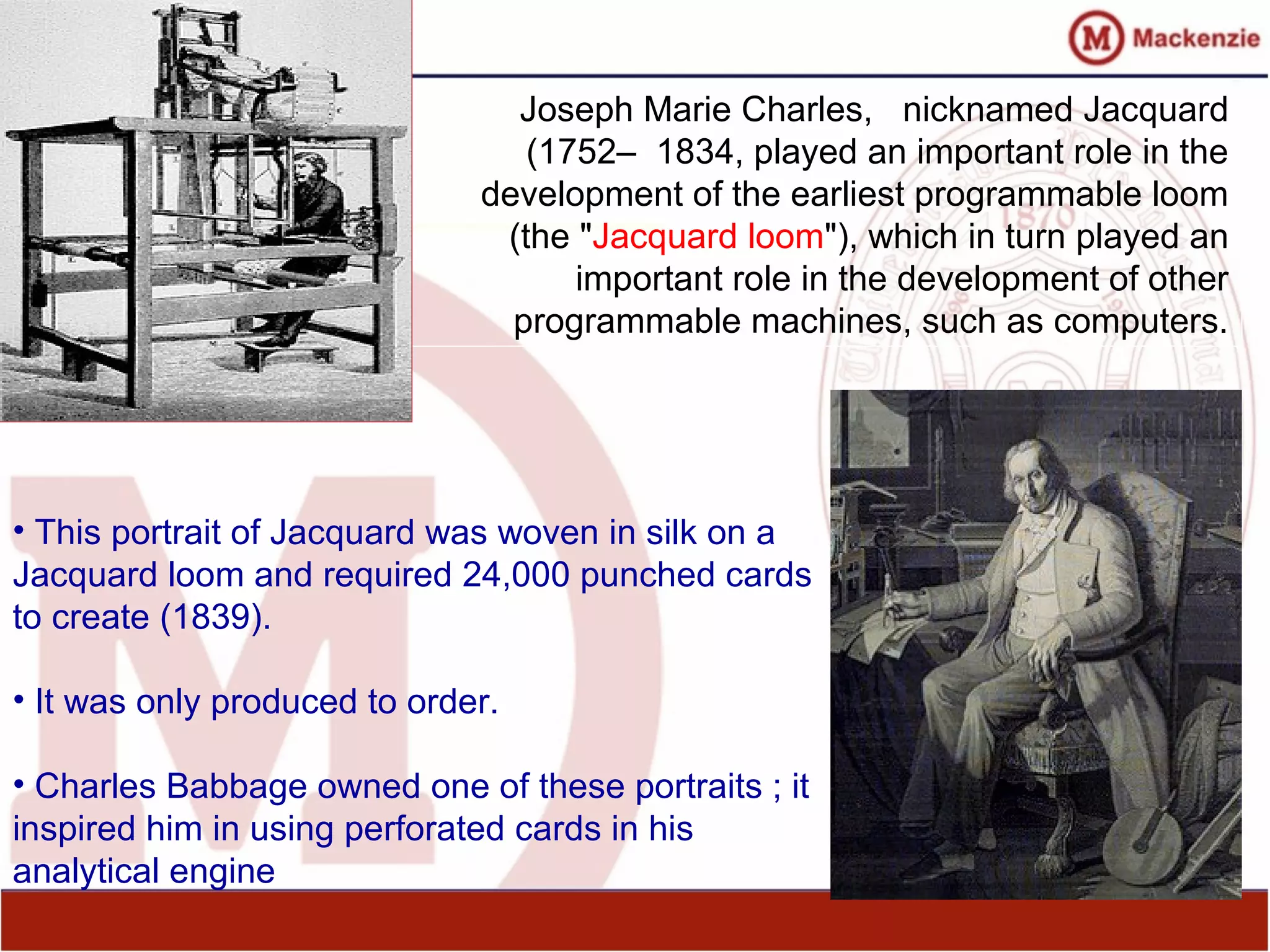 Joseph Marie Charles, nicknamed Jacquard
(1752– 1834, played an important role in the
development of the earliest programmable loom
(the "Jacquard loom"), which in turn played an
important role in the development of other
programmable machines, such as computers.
• This portrait of Jacquard was woven in silk on a
Jacquard loom and required 24,000 punched cards
to create (1839).
• It was only produced to order.
• Charles Babbage owned one of these portraits ; it
inspired him in using perforated cards in his
analytical engine
 
