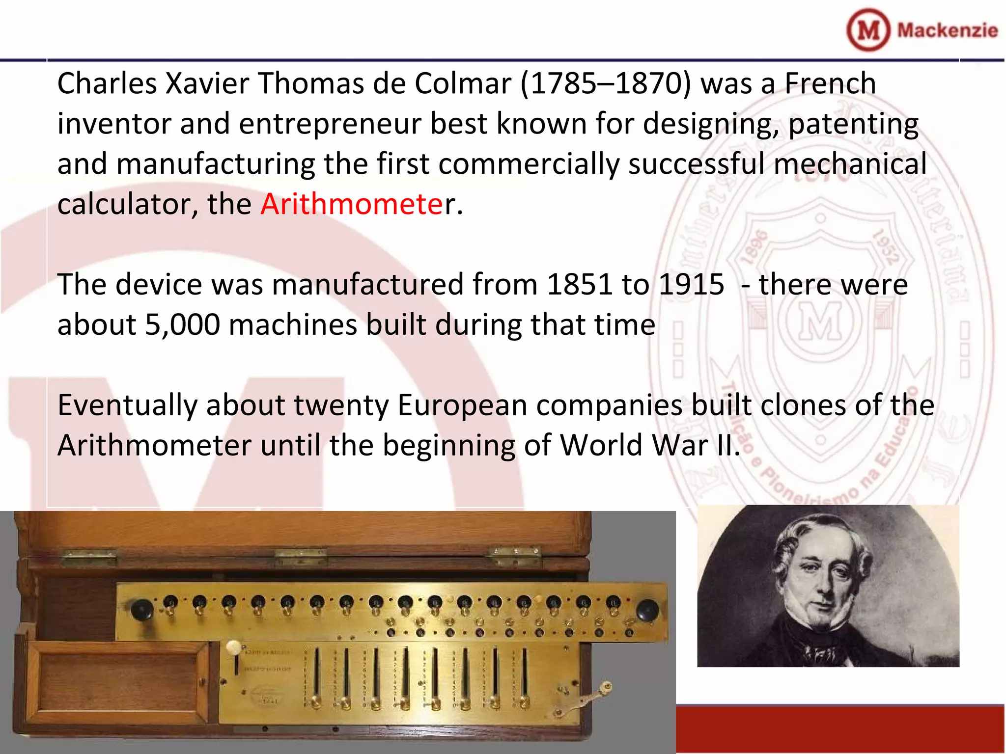 Charles Xavier Thomas de Colmar (1785–1870) was a French
inventor and entrepreneur best known for designing, patenting
and manufacturing the first commercially successful mechanical
calculator, the Arithmometer.
The device was manufactured from 1851 to 1915 - there were
about 5,000 machines built during that time
Eventually about twenty European companies built clones of the
Arithmometer until the beginning of World War II.
 