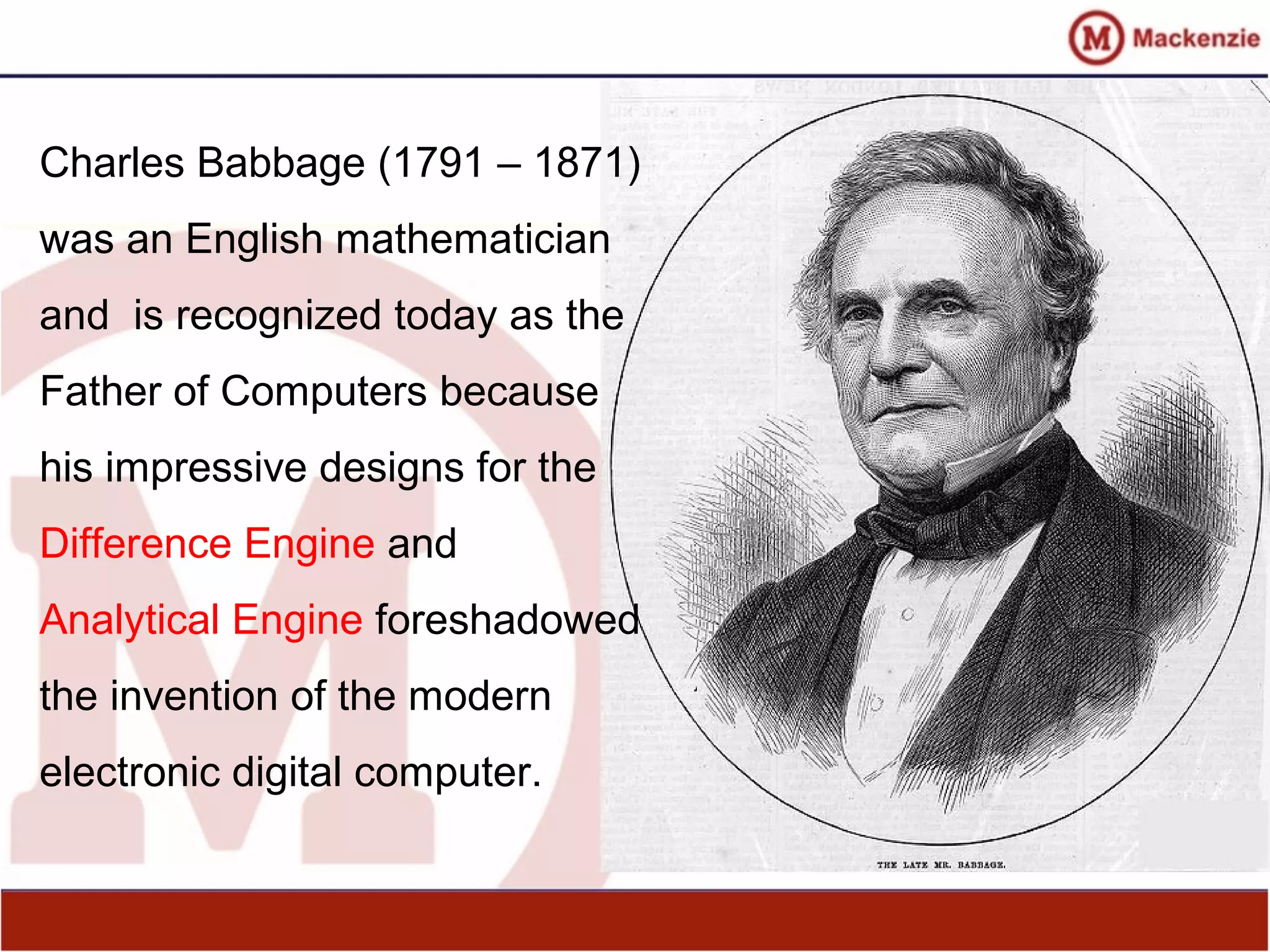 Charles Babbage (1791 – 1871)
was an English mathematician
and is recognized today as the
Father of Computers because
his impressive designs for the
Difference Engine and
Analytical Engine foreshadowed
the invention of the modern
electronic digital computer.
 