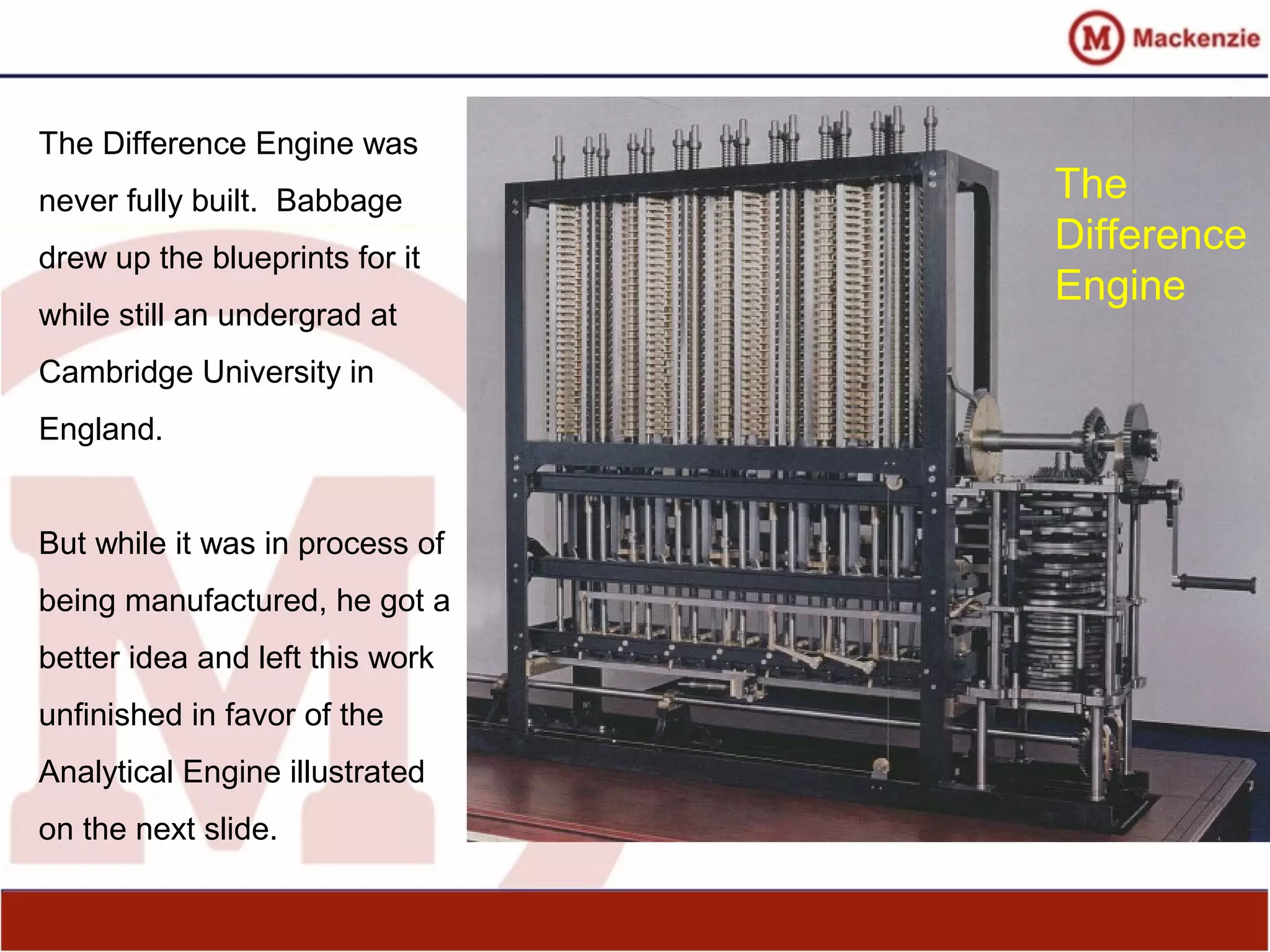 The Difference Engine was
never fully built. Babbage
drew up the blueprints for it
while still an undergrad at
Cambridge University in
England.
But while it was in process of
being manufactured, he got a
better idea and left this work
unfinished in favor of the
Analytical Engine illustrated
on the next slide.
The
Difference
Engine
 
