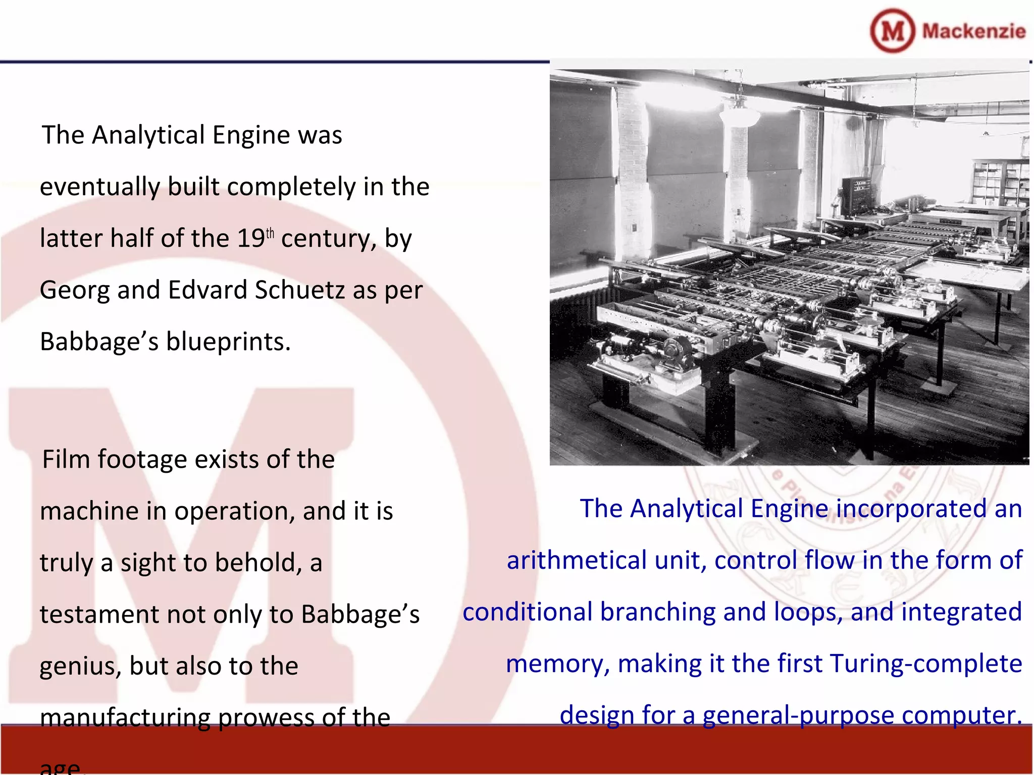 The Analytical Engine was
eventually built completely in the
latter half of the 19th
century, by
Georg and Edvard Schuetz as per
Babbage’s blueprints.
Film footage exists of the
machine in operation, and it is
truly a sight to behold, a
testament not only to Babbage’s
genius, but also to the
manufacturing prowess of the
The Analytical Engine incorporated an
arithmetical unit, control flow in the form of
conditional branching and loops, and integrated
memory, making it the first Turing-complete
design for a general-purpose computer.
 