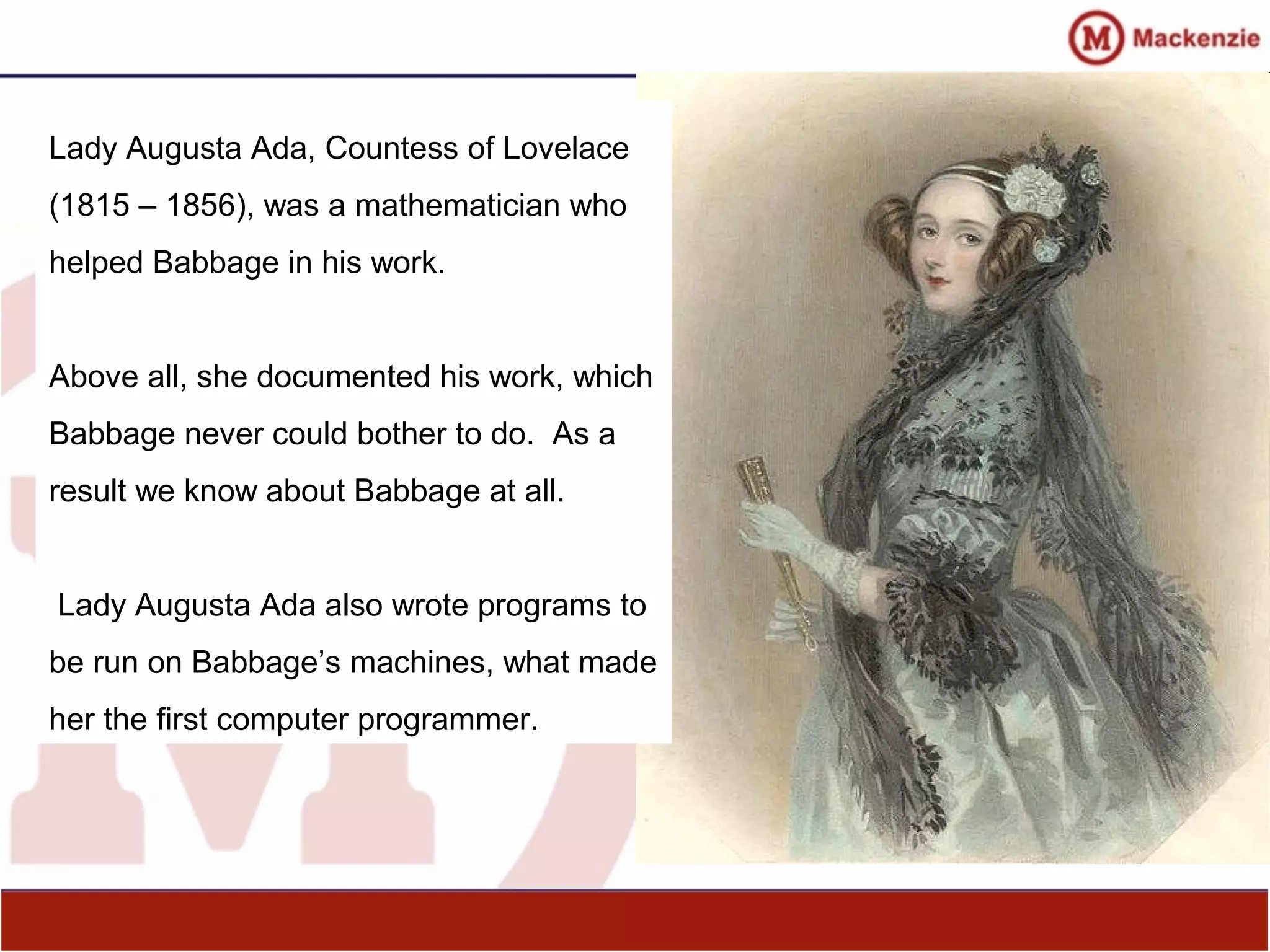 Lady Augusta Ada, Countess of Lovelace
(1815 – 1856), was a mathematician who
helped Babbage in his work.
Above all, she documented his work, which
Babbage never could bother to do. As a
result we know about Babbage at all.
Lady Augusta Ada also wrote programs to
be run on Babbage’s machines, what made
her the first computer programmer.
 