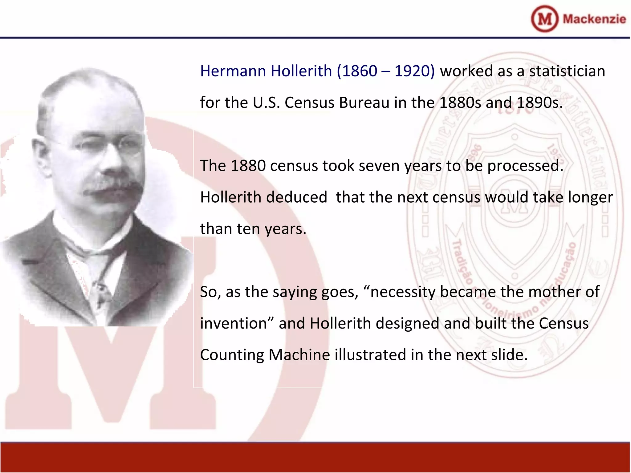 Hermann Hollerith (1860 – 1920) worked as a statistician
for the U.S. Census Bureau in the 1880s and 1890s.
The 1880 census took seven years to be processed.
Hollerith deduced that the next census would take longer
than ten years.
So, as the saying goes, “necessity became the mother of
invention” and Hollerith designed and built the Census
Counting Machine illustrated in the next slide.
 