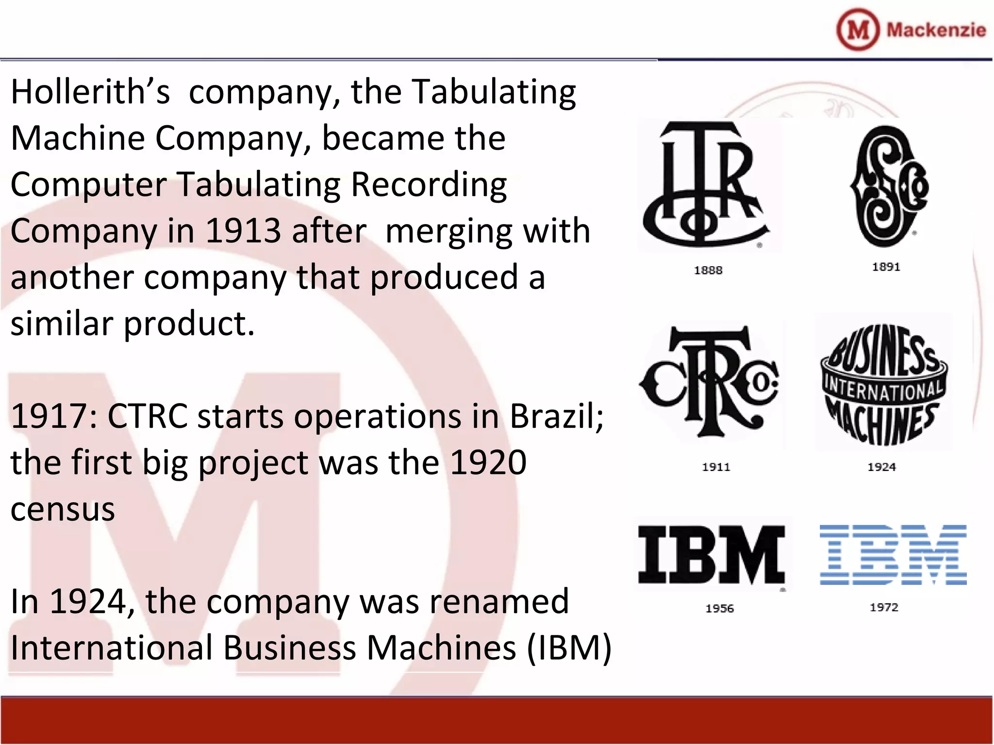 Hollerith’s company, the Tabulating
Machine Company, became the
Computer Tabulating Recording
Company in 1913 after merging with
another company that produced a
similar product.
1917: CTRC starts operations in Brazil;
the first big project was the 1920
census
In 1924, the company was renamed
International Business Machines (IBM)
 