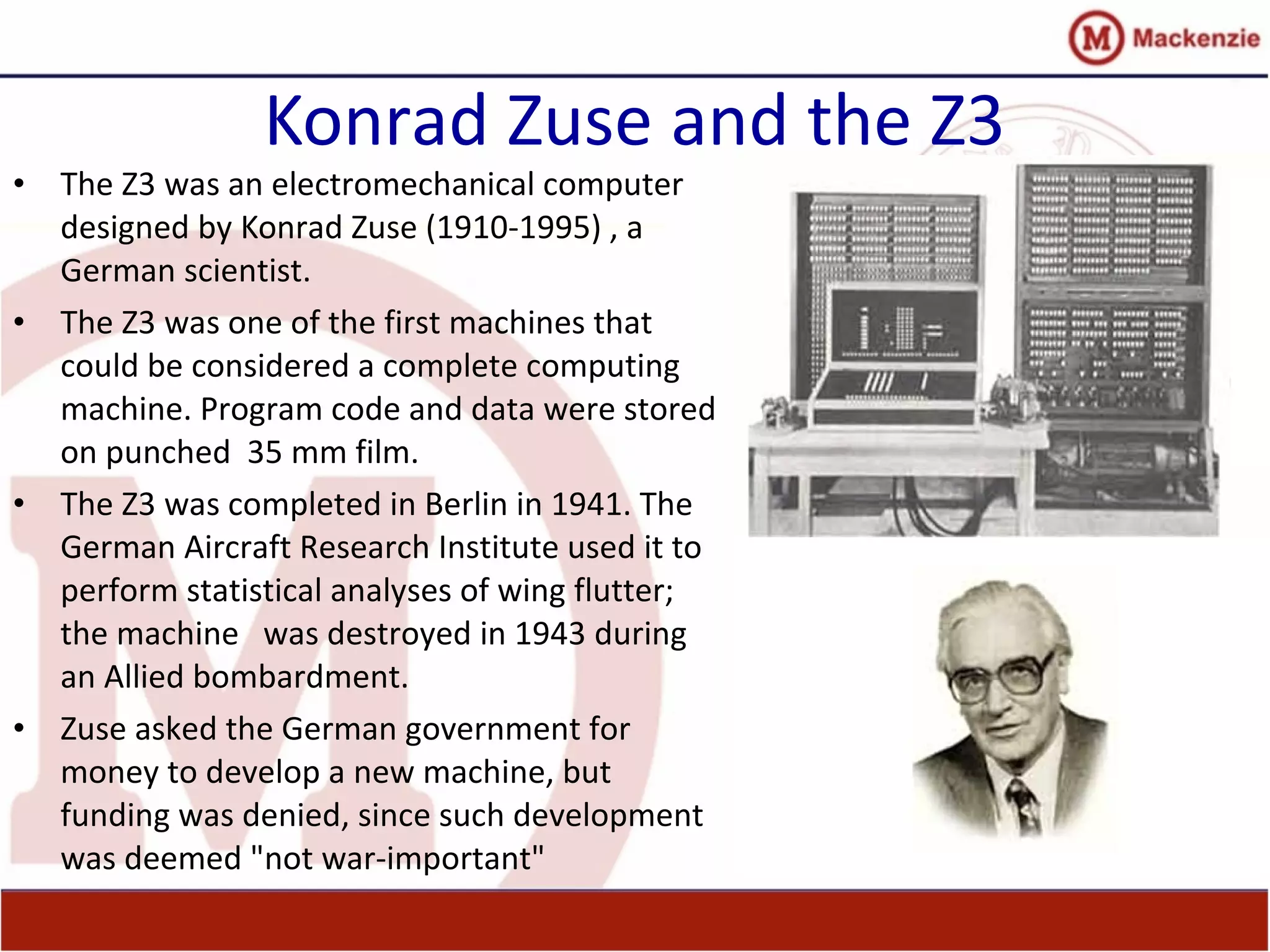 Konrad Zuse and the Z3
• The Z3 was an electromechanical computer
designed by Konrad Zuse (1910-1995) , a
German scientist.
• The Z3 was one of the first machines that
could be considered a complete computing
machine. Program code and data were stored
on punched 35 mm film.
• The Z3 was completed in Berlin in 1941. The
German Aircraft Research Institute used it to
perform statistical analyses of wing flutter;
the machine was destroyed in 1943 during
an Allied bombardment.
• Zuse asked the German government for
money to develop a new machine, but
funding was denied, since such development
was deemed "not war-important"
 