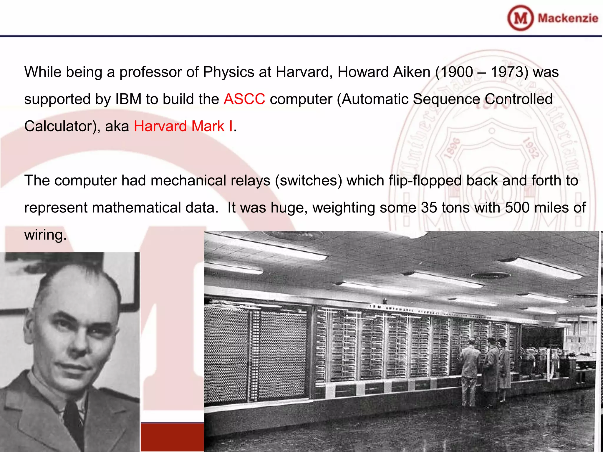 While being a professor of Physics at Harvard, Howard Aiken (1900 – 1973) was
supported by IBM to build the ASCC computer (Automatic Sequence Controlled
Calculator), aka Harvard Mark I.
The computer had mechanical relays (switches) which flip-flopped back and forth to
represent mathematical data. It was huge, weighting some 35 tons with 500 miles of
wiring.
 
