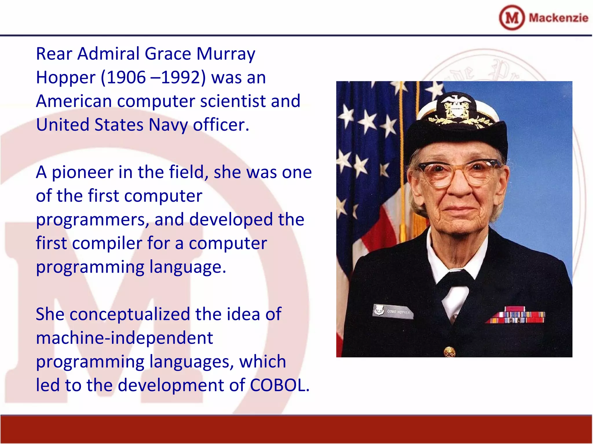 Rear Admiral Grace Murray
Hopper (1906 –1992) was an
American computer scientist and
United States Navy officer.
A pioneer in the field, she was one
of the first computer
programmers, and developed the
first compiler for a computer
programming language.
She conceptualized the idea of
machine-independent
programming languages, which
led to the development of COBOL.
 