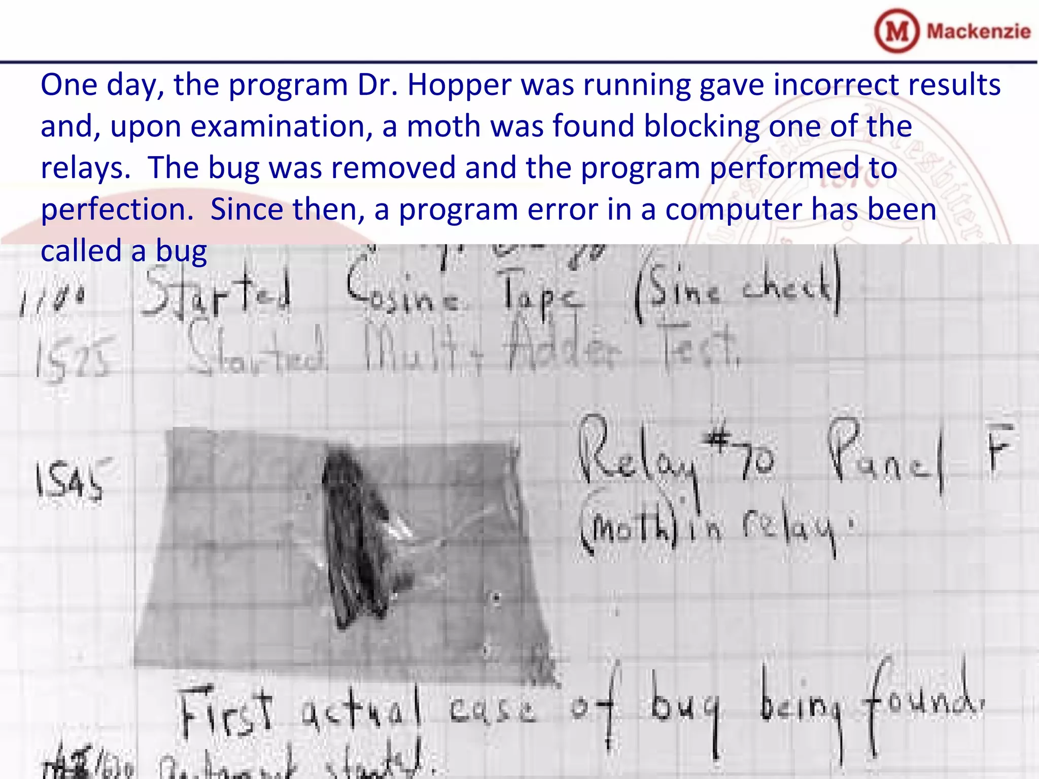 One day, the program Dr. Hopper was running gave incorrect results
and, upon examination, a moth was found blocking one of the
relays. The bug was removed and the program performed to
perfection. Since then, a program error in a computer has been
called a bug
 