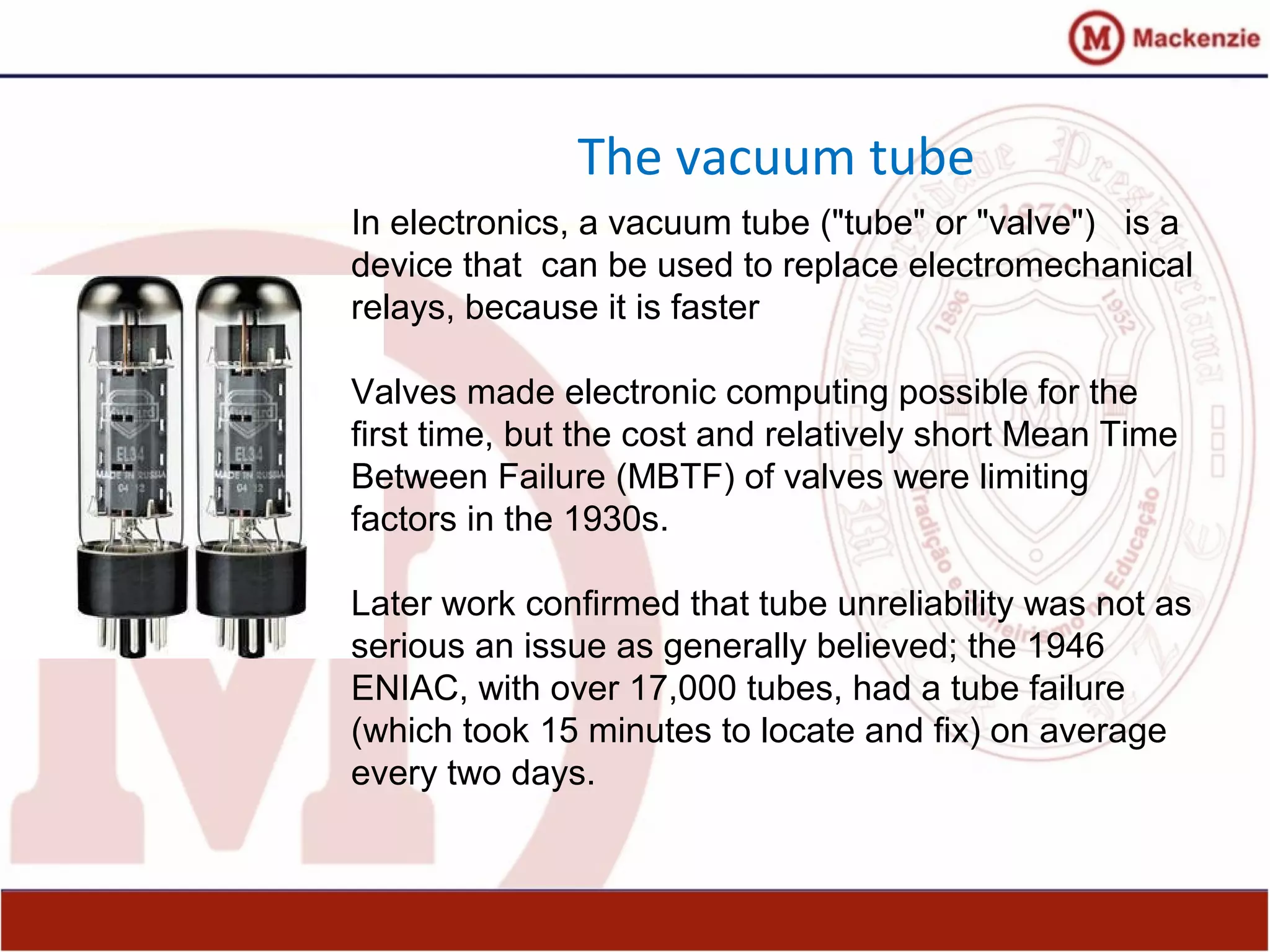 The vacuum tube
In electronics, a vacuum tube ("tube" or "valve") is a
device that can be used to replace electromechanical
relays, because it is faster
Valves made electronic computing possible for the
first time, but the cost and relatively short Mean Time
Between Failure (MBTF) of valves were limiting
factors in the 1930s.
Later work confirmed that tube unreliability was not as
serious an issue as generally believed; the 1946
ENIAC, with over 17,000 tubes, had a tube failure
(which took 15 minutes to locate and fix) on average
every two days.
 