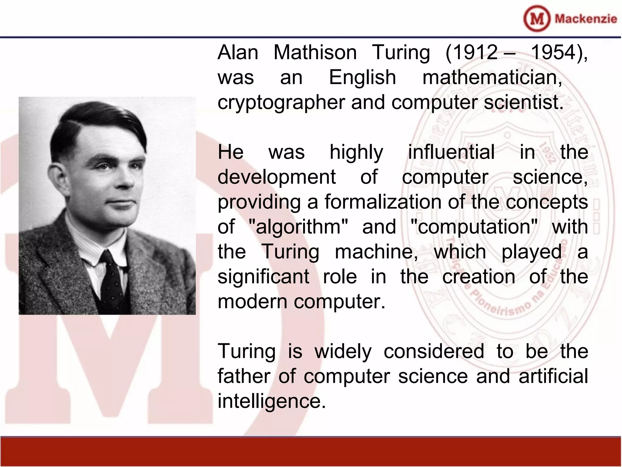 Alan Mathison Turing (1912 – 1954),
was an English mathematician,
cryptographer and computer scientist.
He was highly influential in the
development of computer science,
providing a formalization of the concepts
of "algorithm" and "computation" with
the Turing machine, which played a
significant role in the creation of the
modern computer.
Turing is widely considered to be the
father of computer science and artificial
intelligence.
 