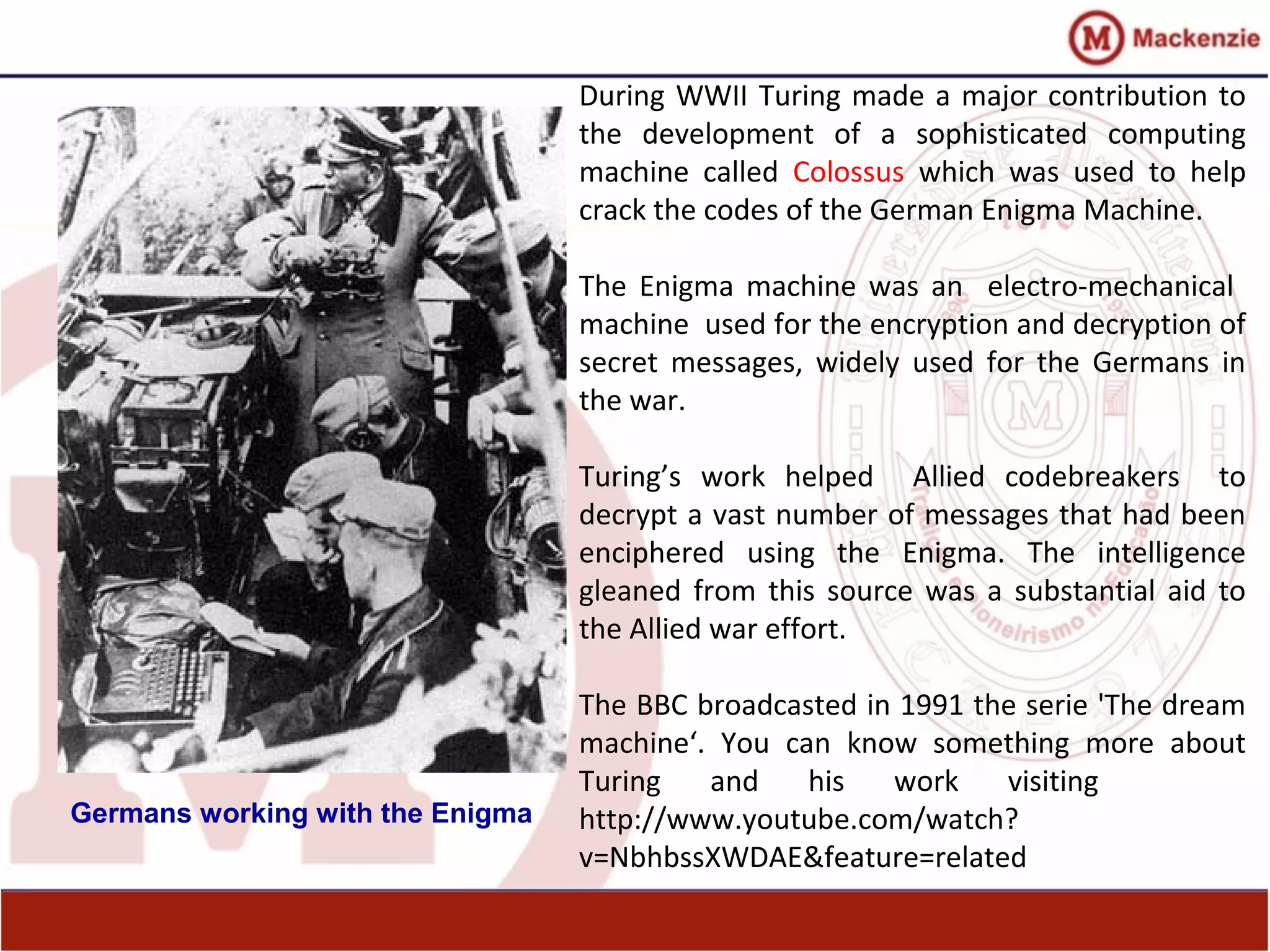 During WWII Turing made a major contribution to
the development of a sophisticated computing
machine called Colossus which was used to help
crack the codes of the German Enigma Machine.
The Enigma machine was an electro-mechanical
machine used for the encryption and decryption of
secret messages, widely used for the Germans in
the war.
Turing’s work helped Allied codebreakers to
decrypt a vast number of messages that had been
enciphered using the Enigma. The intelligence
gleaned from this source was a substantial aid to
the Allied war effort.
The BBC broadcasted in 1991 the serie 'The dream
machine‘. You can know something more about
Turing and his work visiting
http://www.youtube.com/watch?
v=NbhbssXWDAE&feature=related
Germans working with the Enigma
 