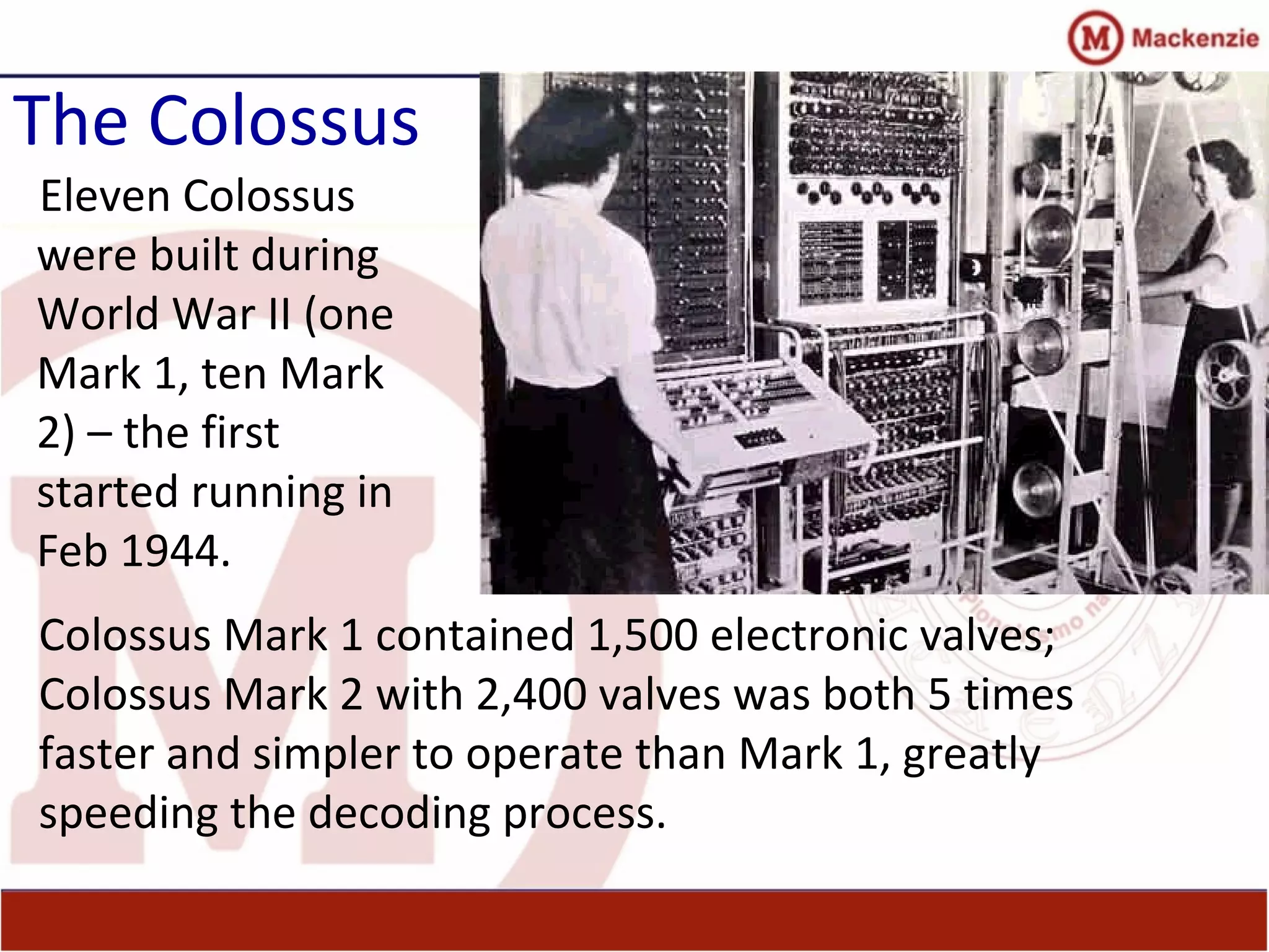 The Colossus
Eleven Colossus
were built during
World War II (one
Mark 1, ten Mark
2) – the first
started running in
Feb 1944.
Colossus Mark 1 contained 1,500 electronic valves;
Colossus Mark 2 with 2,400 valves was both 5 times
faster and simpler to operate than Mark 1, greatly
speeding the decoding process.
 
