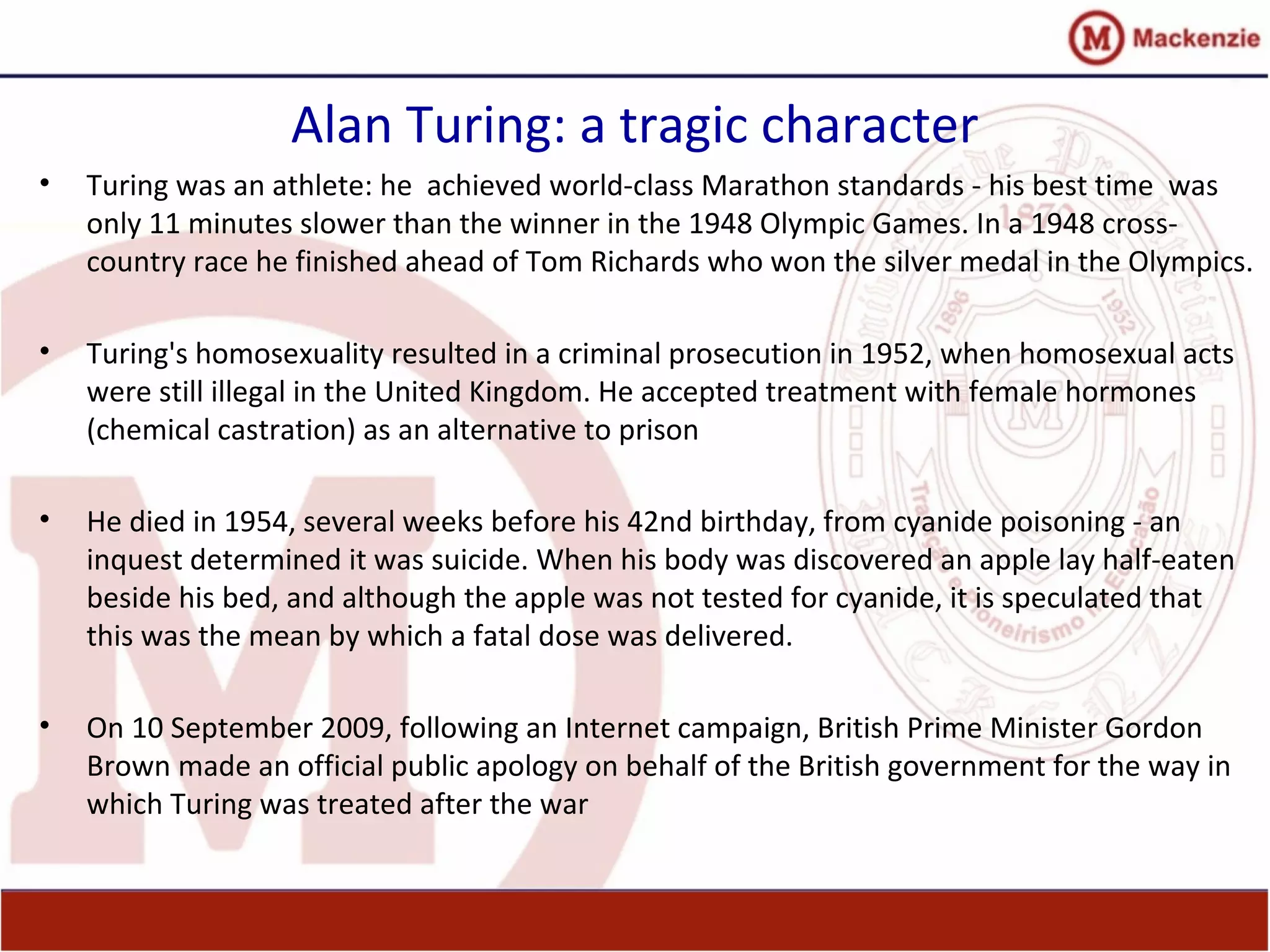 Alan Turing: a tragic character
• Turing was an athlete: he achieved world-class Marathon standards - his best time was
only 11 minutes slower than the winner in the 1948 Olympic Games. In a 1948 cross-
country race he finished ahead of Tom Richards who won the silver medal in the Olympics.
• Turing's homosexuality resulted in a criminal prosecution in 1952, when homosexual acts
were still illegal in the United Kingdom. He accepted treatment with female hormones
(chemical castration) as an alternative to prison
• He died in 1954, several weeks before his 42nd birthday, from cyanide poisoning - an
inquest determined it was suicide. When his body was discovered an apple lay half-eaten
beside his bed, and although the apple was not tested for cyanide, it is speculated that
this was the mean by which a fatal dose was delivered.
• On 10 September 2009, following an Internet campaign, British Prime Minister Gordon
Brown made an official public apology on behalf of the British government for the way in
which Turing was treated after the war
 