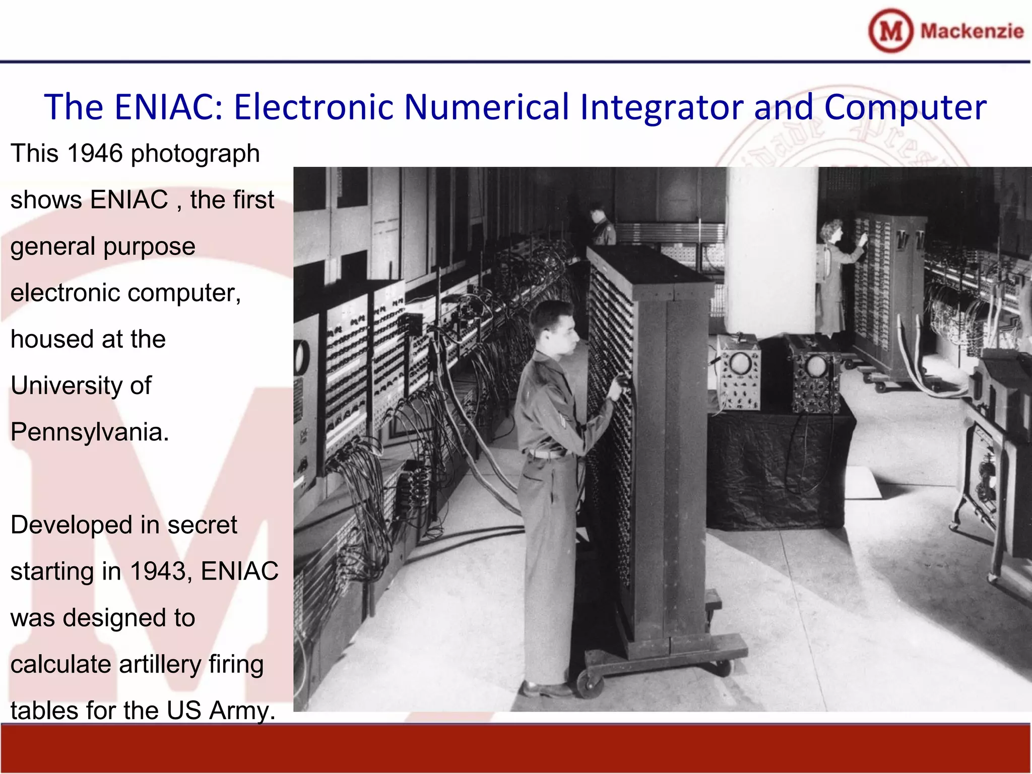 The ENIAC: Electronic Numerical Integrator and Computer
This 1946 photograph
shows ENIAC , the first
general purpose
electronic computer,
housed at the
University of
Pennsylvania.
Developed in secret
starting in 1943, ENIAC
was designed to
calculate artillery firing
tables for the US Army.
 