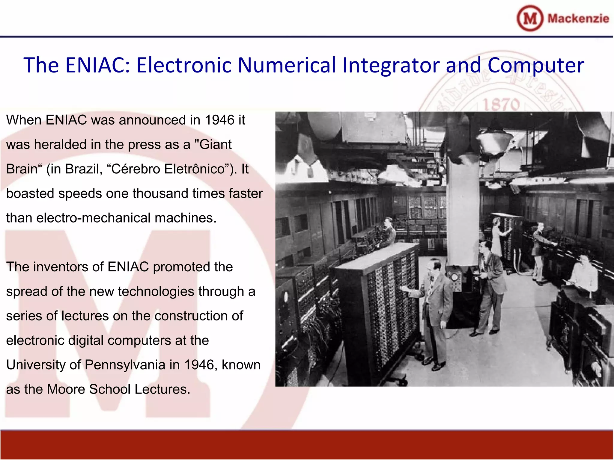 The ENIAC: Electronic Numerical Integrator and Computer
When ENIAC was announced in 1946 it
was heralded in the press as a "Giant
Brain“ (in Brazil, “Cérebro Eletrônico”). It
boasted speeds one thousand times faster
than electro-mechanical machines.
The inventors of ENIAC promoted the
spread of the new technologies through a
series of lectures on the construction of
electronic digital computers at the
University of Pennsylvania in 1946, known
as the Moore School Lectures.
 