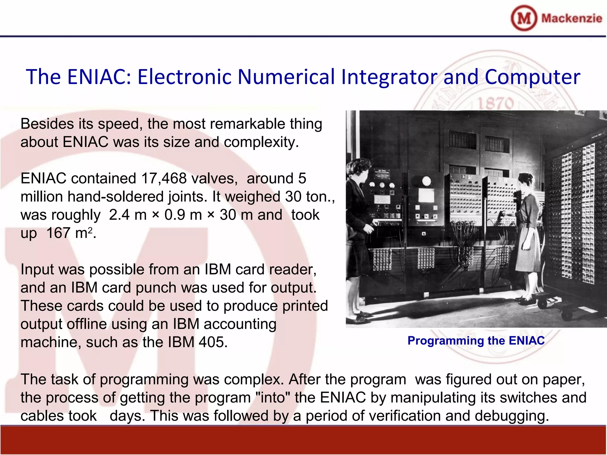 The ENIAC: Electronic Numerical Integrator and Computer
Besides its speed, the most remarkable thing
about ENIAC was its size and complexity.
ENIAC contained 17,468 valves, around 5
million hand-soldered joints. It weighed 30 ton.,
was roughly 2.4 m × 0.9 m × 30 m and took
up 167 m2
.
Input was possible from an IBM card reader,
and an IBM card punch was used for output.
These cards could be used to produce printed
output offline using an IBM accounting
machine, such as the IBM 405.
The task of programming was complex. After the program was figured out on paper,
the process of getting the program "into" the ENIAC by manipulating its switches and
cables took days. This was followed by a period of verification and debugging.
Programming the ENIAC
 