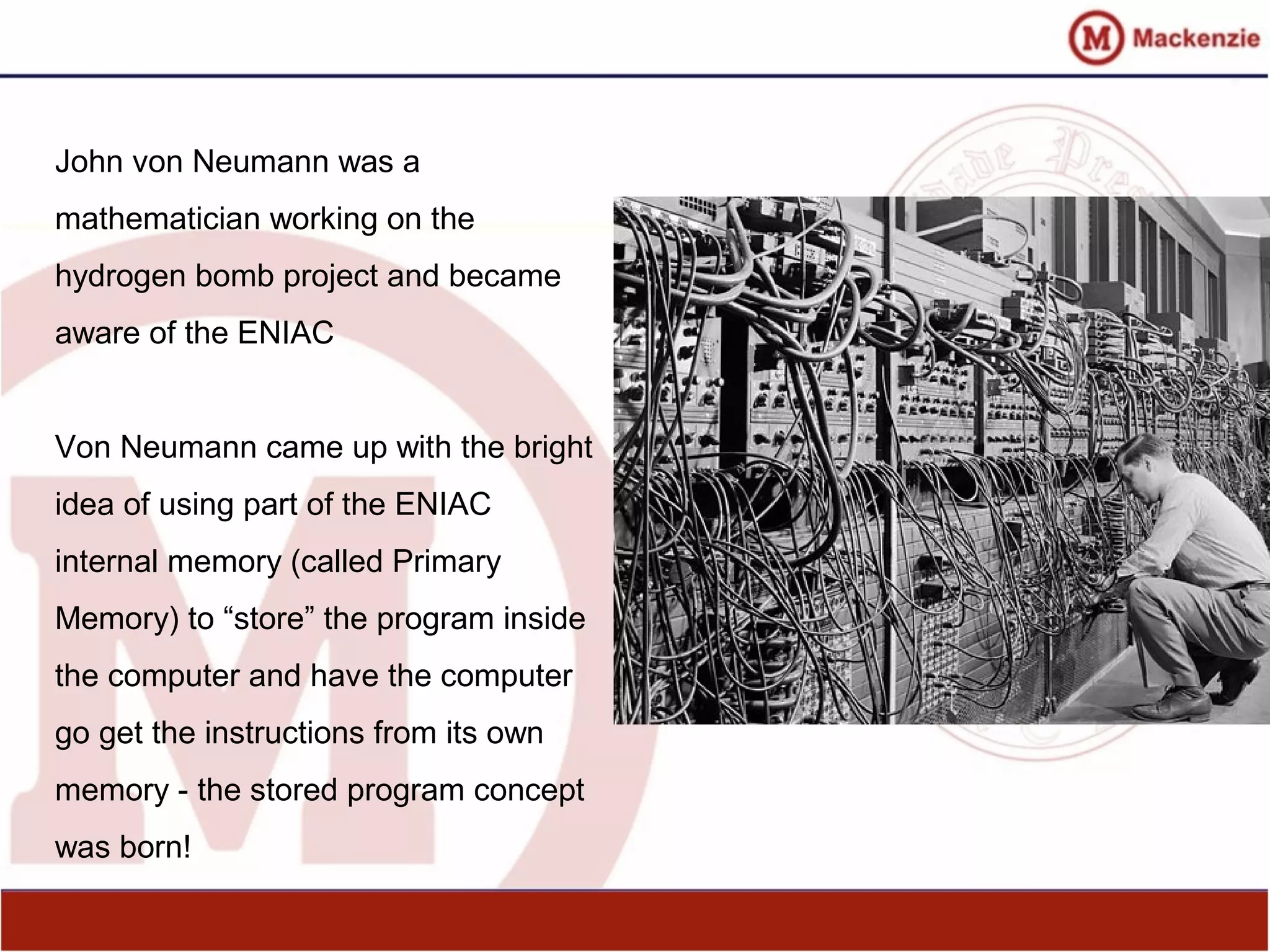 John von Neumann was a
mathematician working on the
hydrogen bomb project and became
aware of the ENIAC
Von Neumann came up with the bright
idea of using part of the ENIAC
internal memory (called Primary
Memory) to “store” the program inside
the computer and have the computer
go get the instructions from its own
memory - the stored program concept
was born!
 