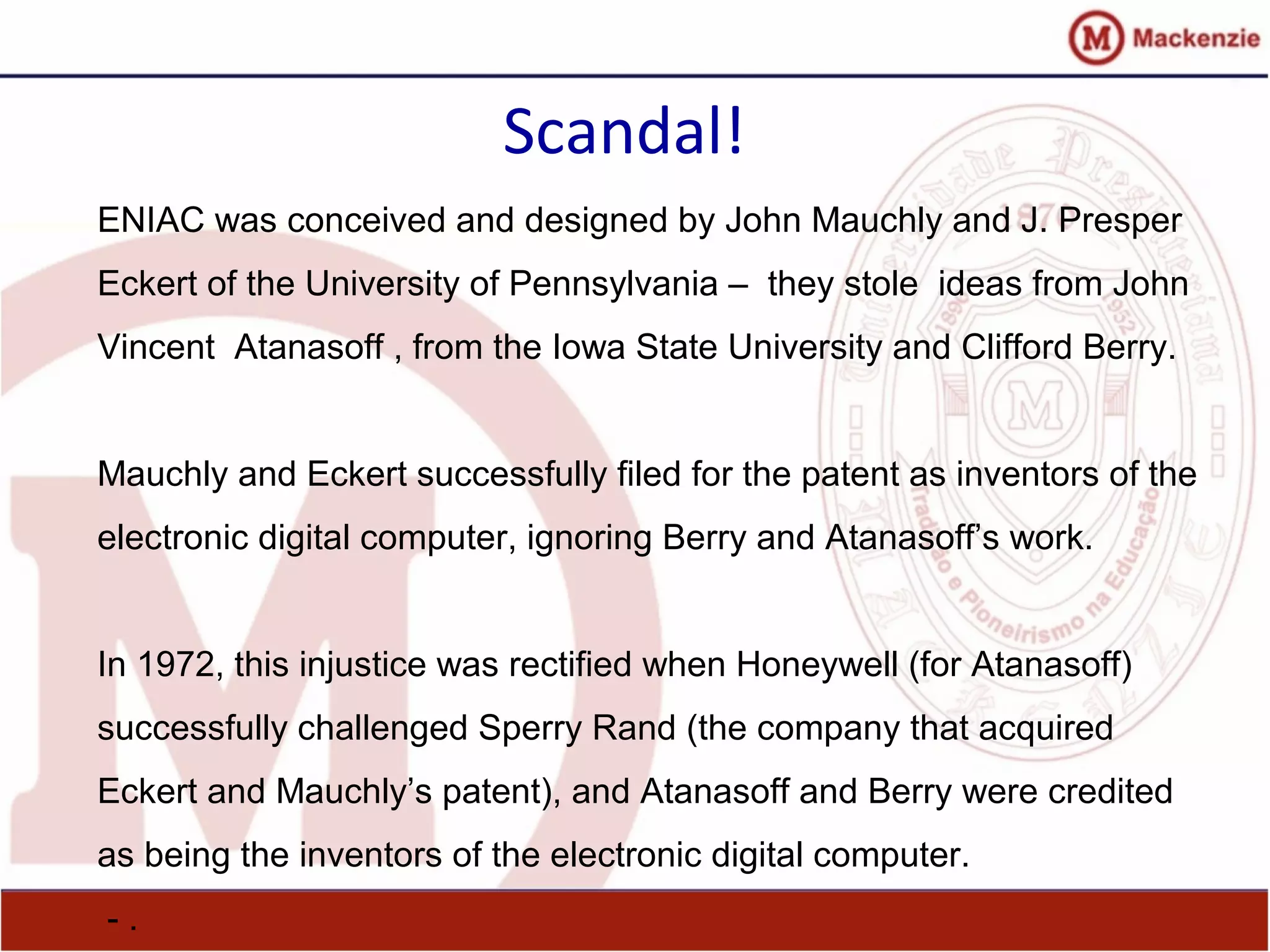 Scandal!
ENIAC was conceived and designed by John Mauchly and J. Presper
Eckert of the University of Pennsylvania – they stole ideas from John
Vincent Atanasoff , from the Iowa State University and Clifford Berry.
Mauchly and Eckert successfully filed for the patent as inventors of the
electronic digital computer, ignoring Berry and Atanasoff’s work.
In 1972, this injustice was rectified when Honeywell (for Atanasoff)
successfully challenged Sperry Rand (the company that acquired
Eckert and Mauchly’s patent), and Atanasoff and Berry were credited
as being the inventors of the electronic digital computer.
- .
 