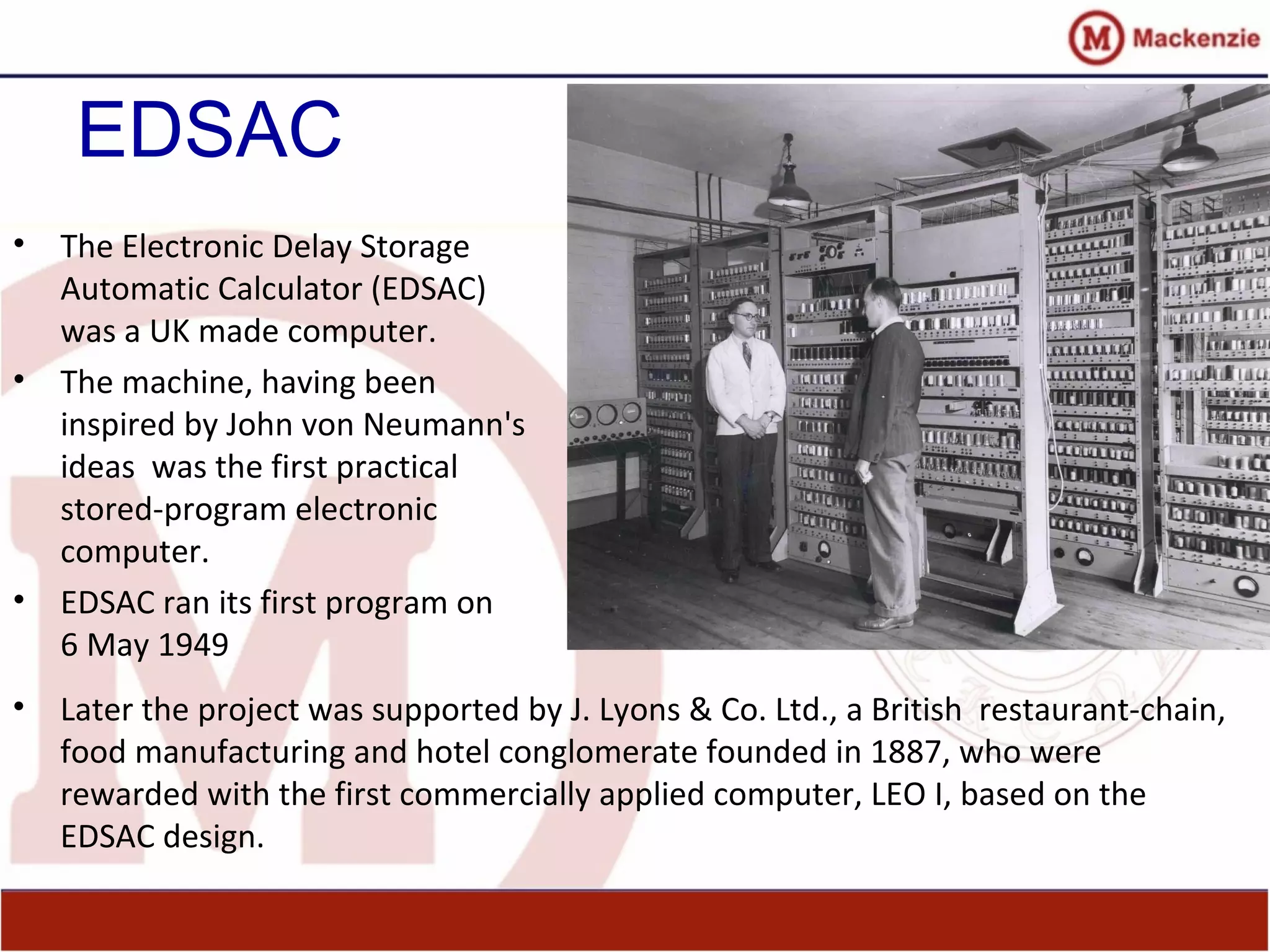 EDSAC
• The Electronic Delay Storage
Automatic Calculator (EDSAC)
was a UK made computer.
• The machine, having been
inspired by John von Neumann's
ideas was the first practical
stored-program electronic
computer.
• EDSAC ran its first program on
6 May 1949
• Later the project was supported by J. Lyons & Co. Ltd., a British restaurant-chain,
food manufacturing and hotel conglomerate founded in 1887, who were
rewarded with the first commercially applied computer, LEO I, based on the
EDSAC design.
 