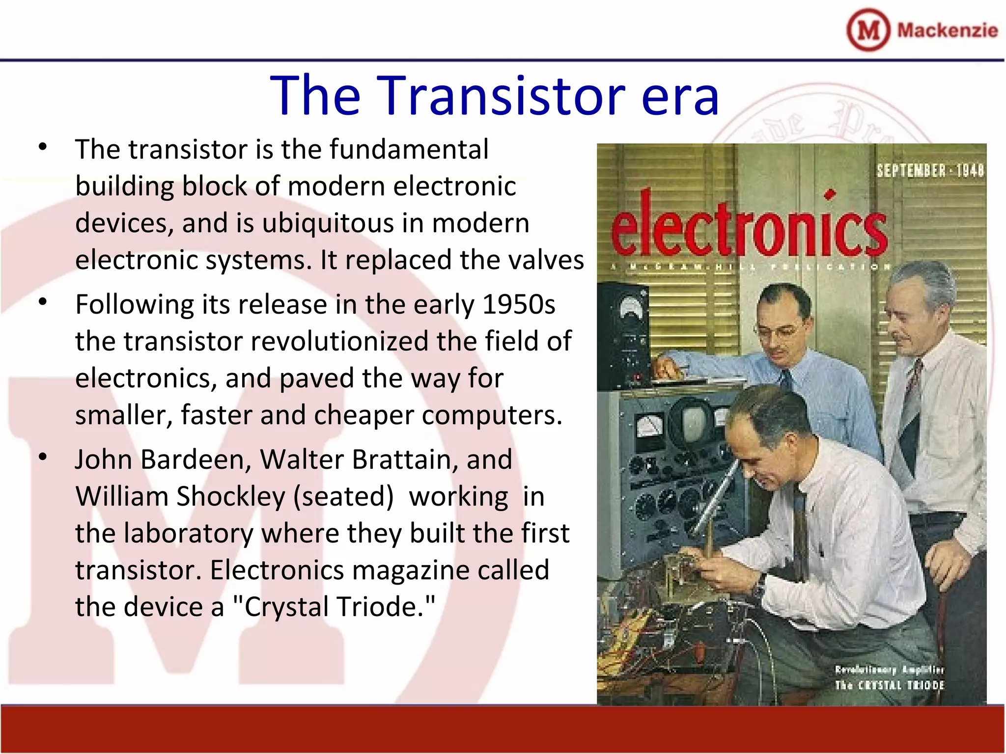 The Transistor era
• The transistor is the fundamental
building block of modern electronic
devices, and is ubiquitous in modern
electronic systems. It replaced the valves
• Following its release in the early 1950s
the transistor revolutionized the field of
electronics, and paved the way for
smaller, faster and cheaper computers.
• John Bardeen, Walter Brattain, and
William Shockley (seated) working in
the laboratory where they built the first
transistor. Electronics magazine called
the device a "Crystal Triode."
 