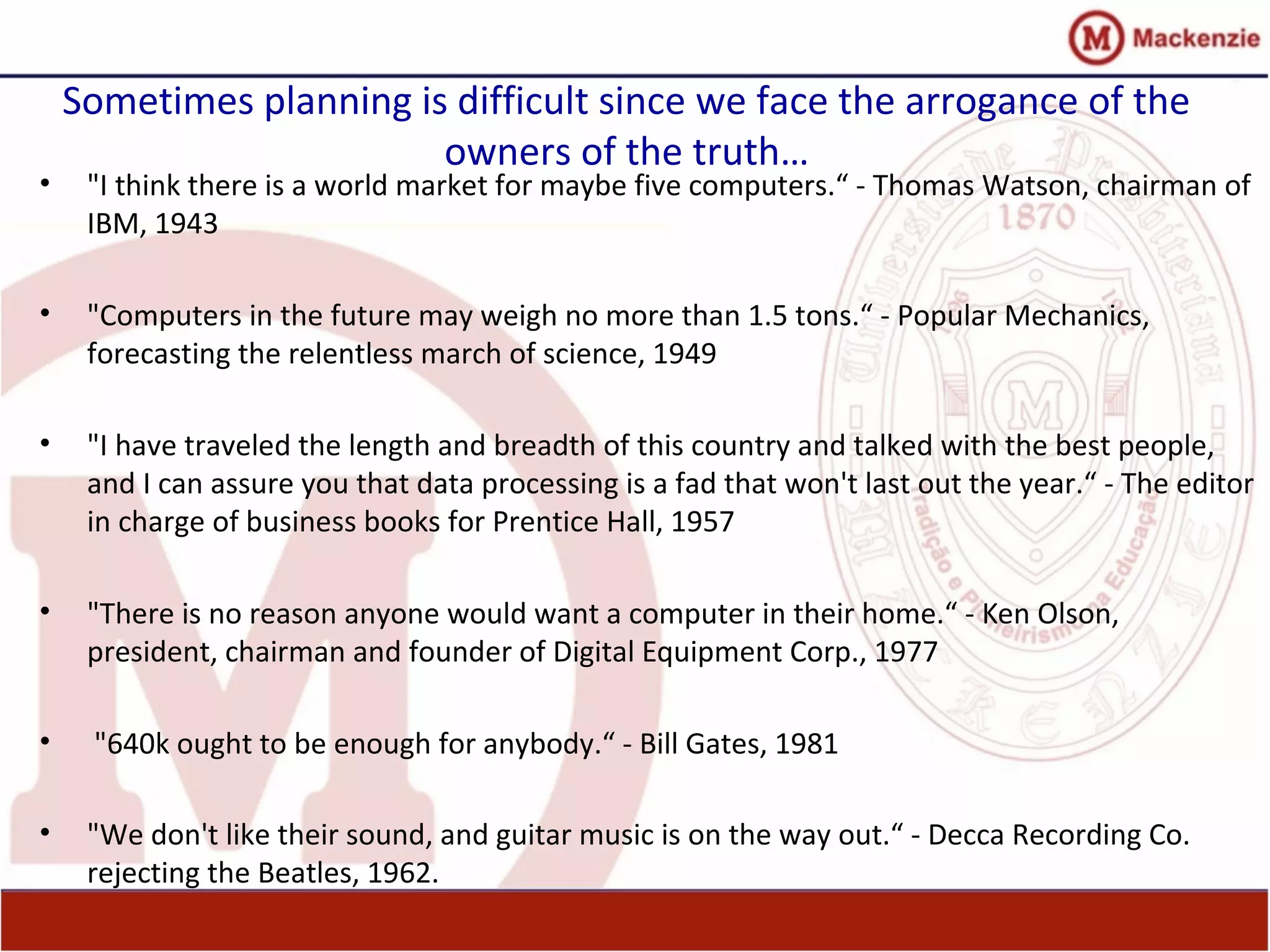 Sometimes planning is difficult since we face the arrogance of the
owners of the truth…
• "I think there is a world market for maybe five computers.“ - Thomas Watson, chairman of
IBM, 1943
• "Computers in the future may weigh no more than 1.5 tons.“ - Popular Mechanics,
forecasting the relentless march of science, 1949
• "I have traveled the length and breadth of this country and talked with the best people,
and I can assure you that data processing is a fad that won't last out the year.“ - The editor
in charge of business books for Prentice Hall, 1957
• "There is no reason anyone would want a computer in their home.“ - Ken Olson,
president, chairman and founder of Digital Equipment Corp., 1977
• "640k ought to be enough for anybody.“ - Bill Gates, 1981
• "We don't like their sound, and guitar music is on the way out.“ - Decca Recording Co.
rejecting the Beatles, 1962.
 