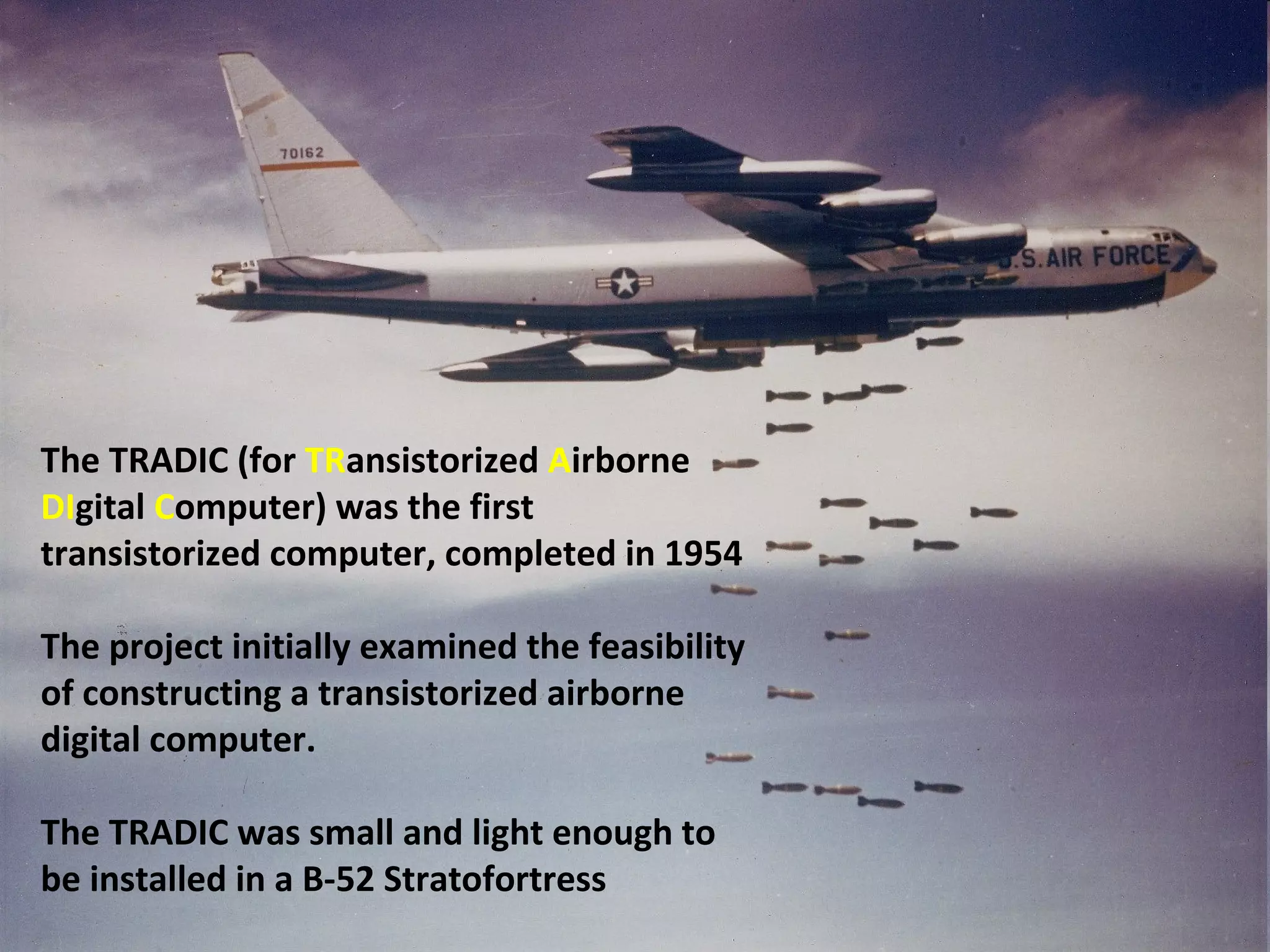 The TRADIC (for TRansistorized Airborne
DIgital Computer) was the first
transistorized computer, completed in 1954
The project initially examined the feasibility
of constructing a transistorized airborne
digital computer.
The TRADIC was small and light enough to
be installed in a B-52 Stratofortress
 