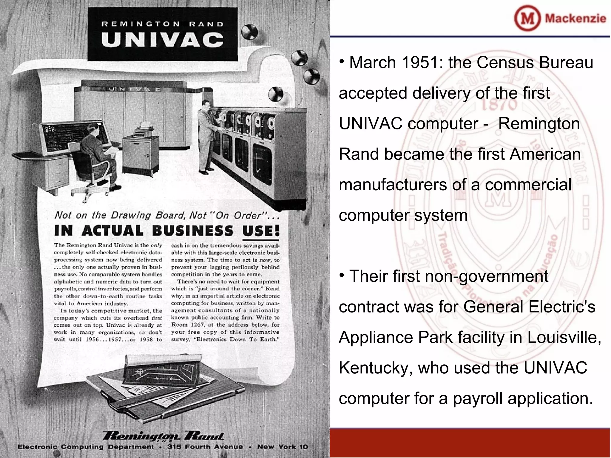 • March 1951: the Census Bureau
accepted delivery of the first
UNIVAC computer - Remington
Rand became the first American
manufacturers of a commercial
computer system
• Their first non-government
contract was for General Electric's
Appliance Park facility in Louisville,
Kentucky, who used the UNIVAC
computer for a payroll application.
 