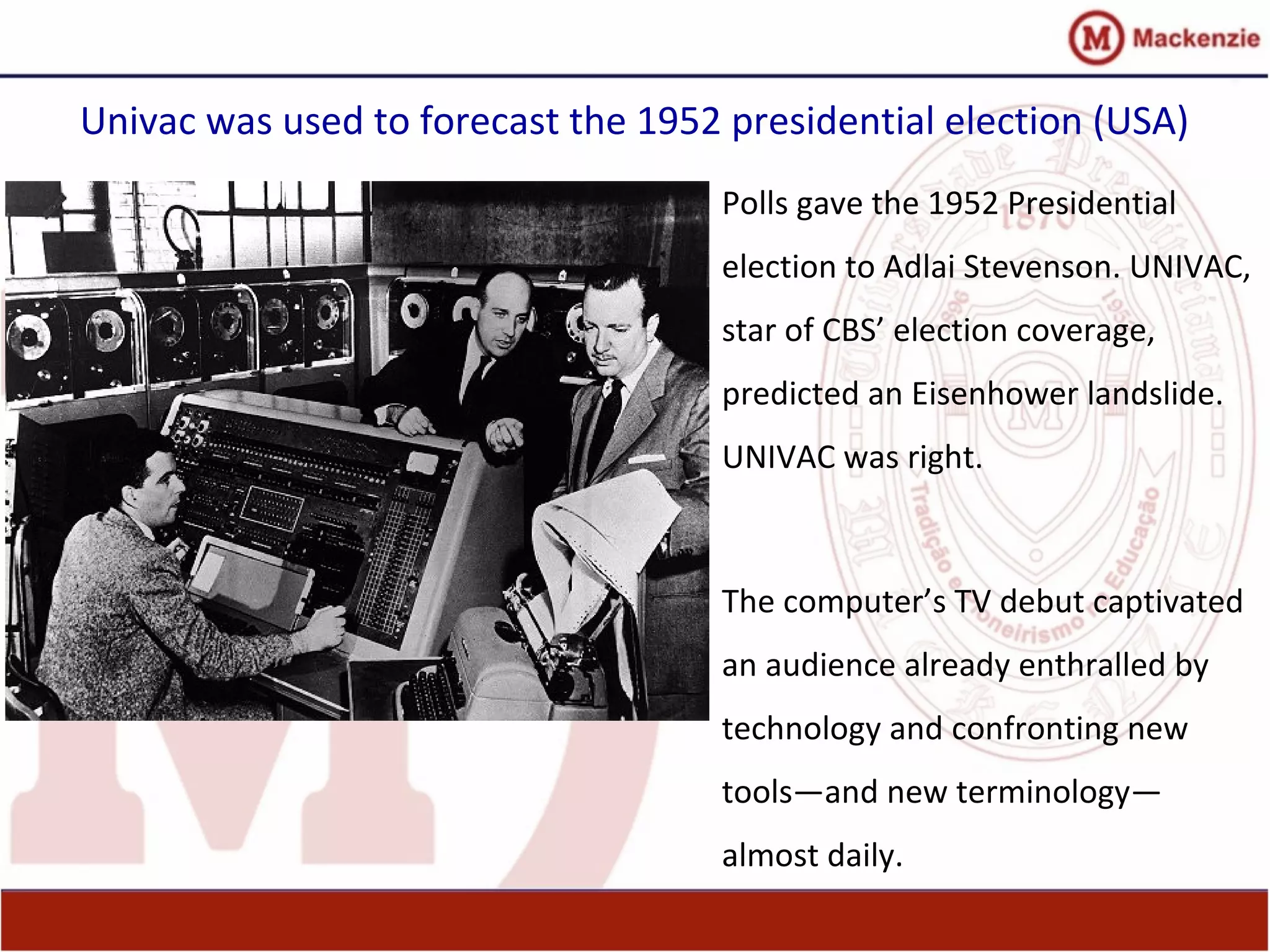 Univac was used to forecast the 1952 presidential election (USA)
Polls gave the 1952 Presidential
election to Adlai Stevenson. UNIVAC,
star of CBS’ election coverage,
predicted an Eisenhower landslide.
UNIVAC was right.
The computer’s TV debut captivated
an audience already enthralled by
technology and confronting new
tools—and new terminology—
almost daily.
 