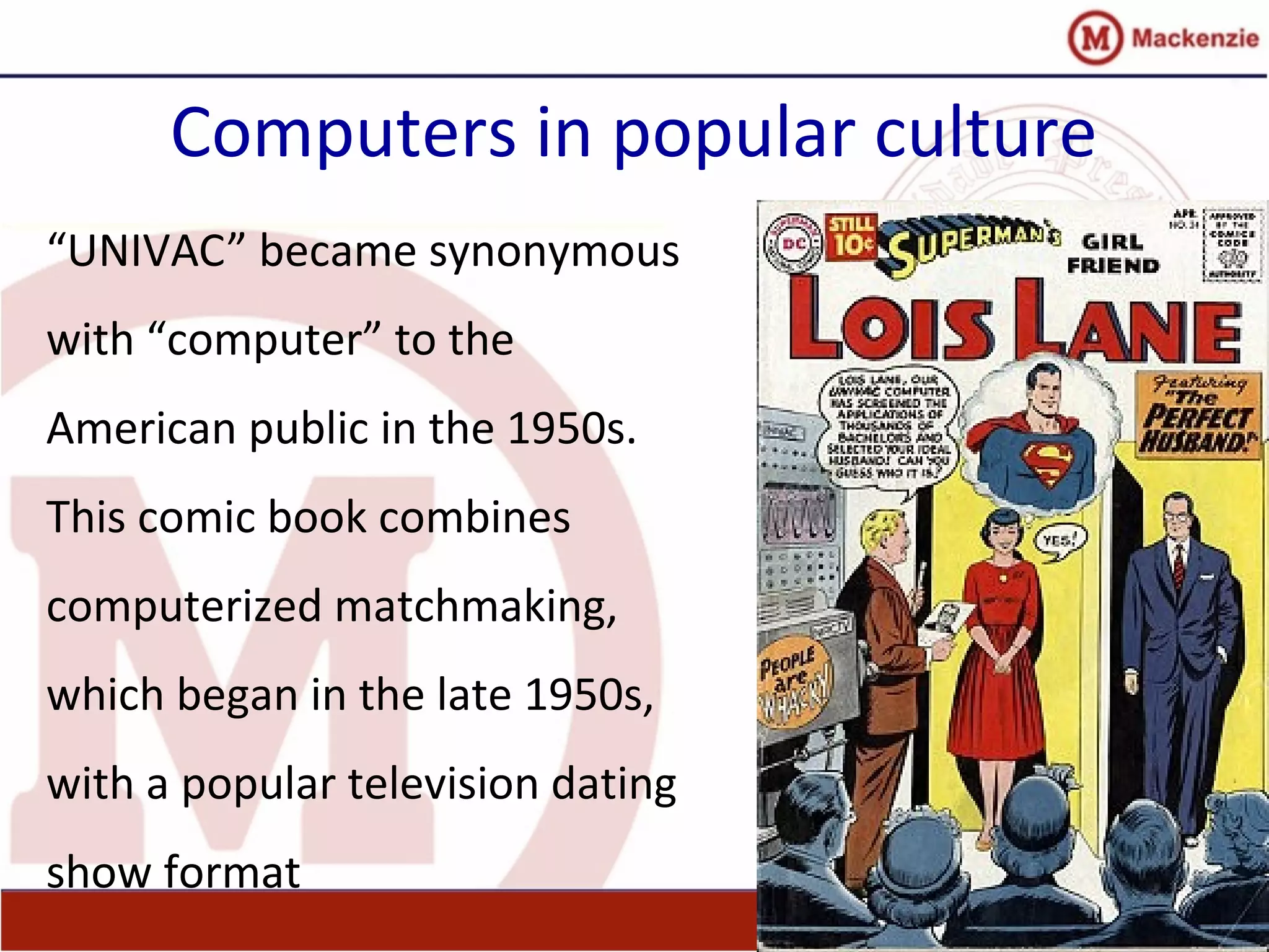 Computers in popular culture
“UNIVAC” became synonymous
with “computer” to the
American public in the 1950s.
This comic book combines
computerized matchmaking,
which began in the late 1950s,
with a popular television dating
show format
 