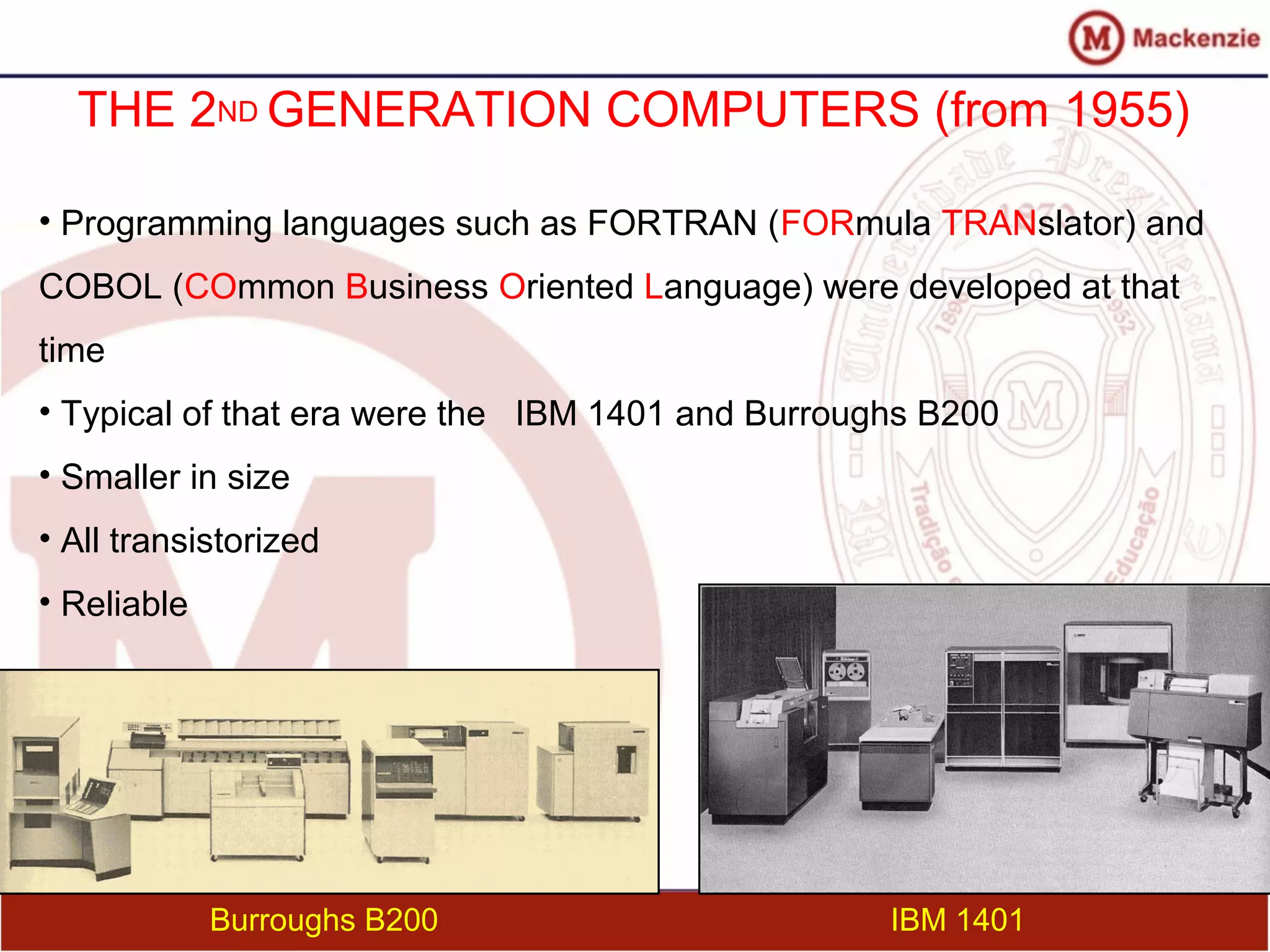 THE 2ND GENERATION COMPUTERS (from 1955)
• Programming languages such as FORTRAN (FORmula TRANslator) and
COBOL (COmmon Business Oriented Language) were developed at that
time
• Typical of that era were the IBM 1401 and Burroughs B200
• Smaller in size
• All transistorized
• Reliable
IBM 1401Burroughs B200
 