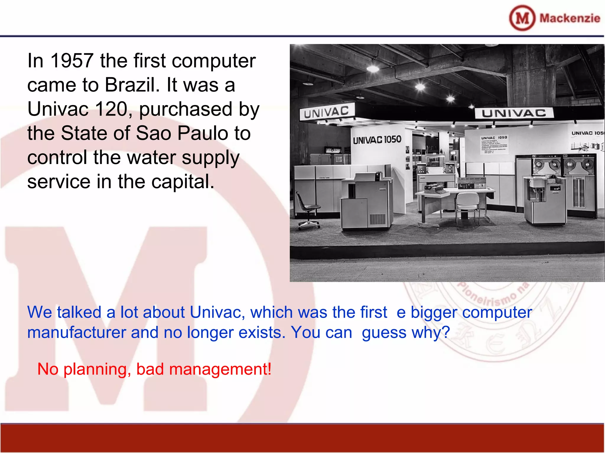 In 1957 the first computer
came to Brazil. It was a
Univac 120, purchased by
the State of Sao Paulo to
control the water supply
service in the capital.
We talked a lot about Univac, which was the first e bigger computer
manufacturer and no longer exists. You can guess why?
No planning, bad management!
 