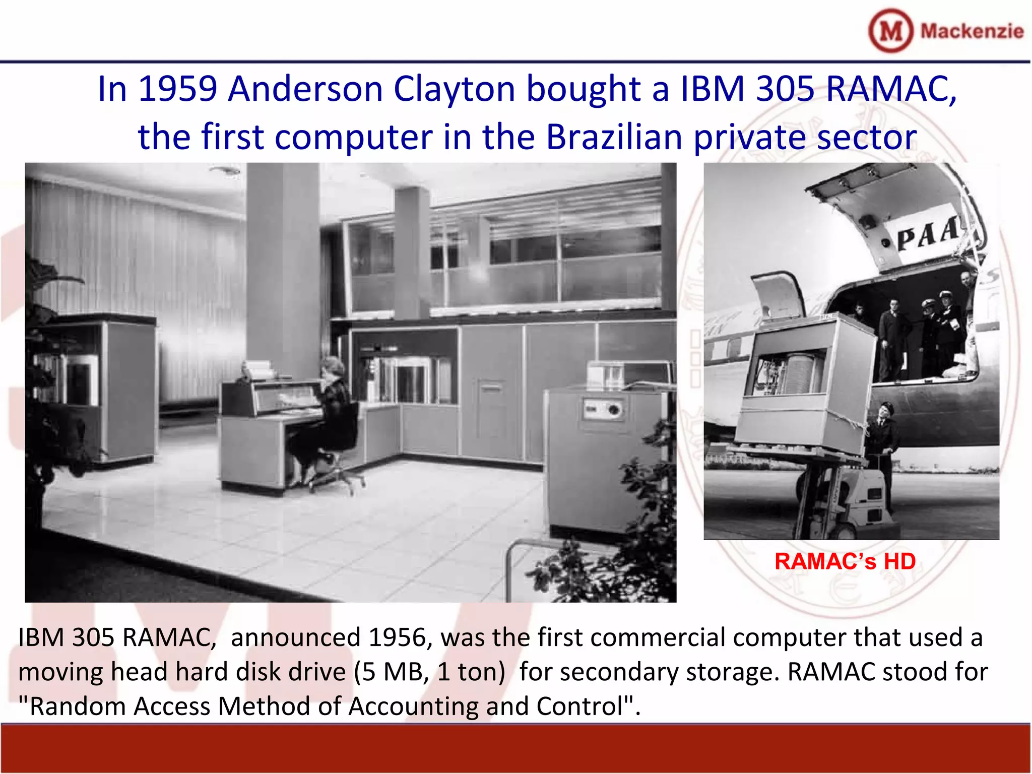 In 1959 Anderson Clayton bought a IBM 305 RAMAC,
the first computer in the Brazilian private sector
IBM 305 RAMAC, announced 1956, was the first commercial computer that used a
moving head hard disk drive (5 MB, 1 ton) for secondary storage. RAMAC stood for
"Random Access Method of Accounting and Control".
RAMAC’s HD
 