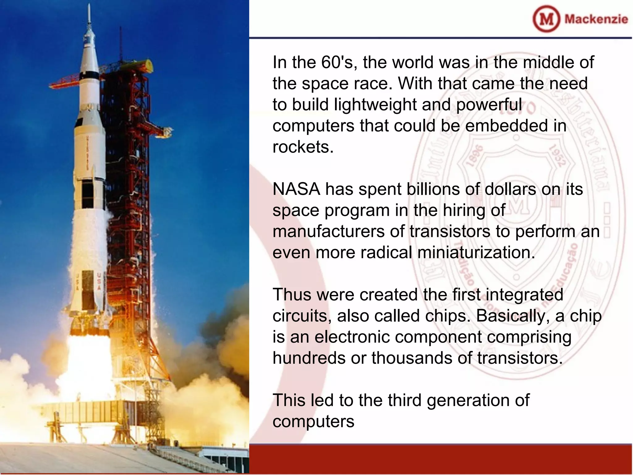 In the 60's, the world was in the middle of
the space race. With that came the need
to build lightweight and powerful
computers that could be embedded in
rockets.
NASA has spent billions of dollars on its
space program in the hiring of
manufacturers of transistors to perform an
even more radical miniaturization.
Thus were created the first integrated
circuits, also called chips. Basically, a chip
is an electronic component comprising
hundreds or thousands of transistors.
This led to the third generation of
computers
 