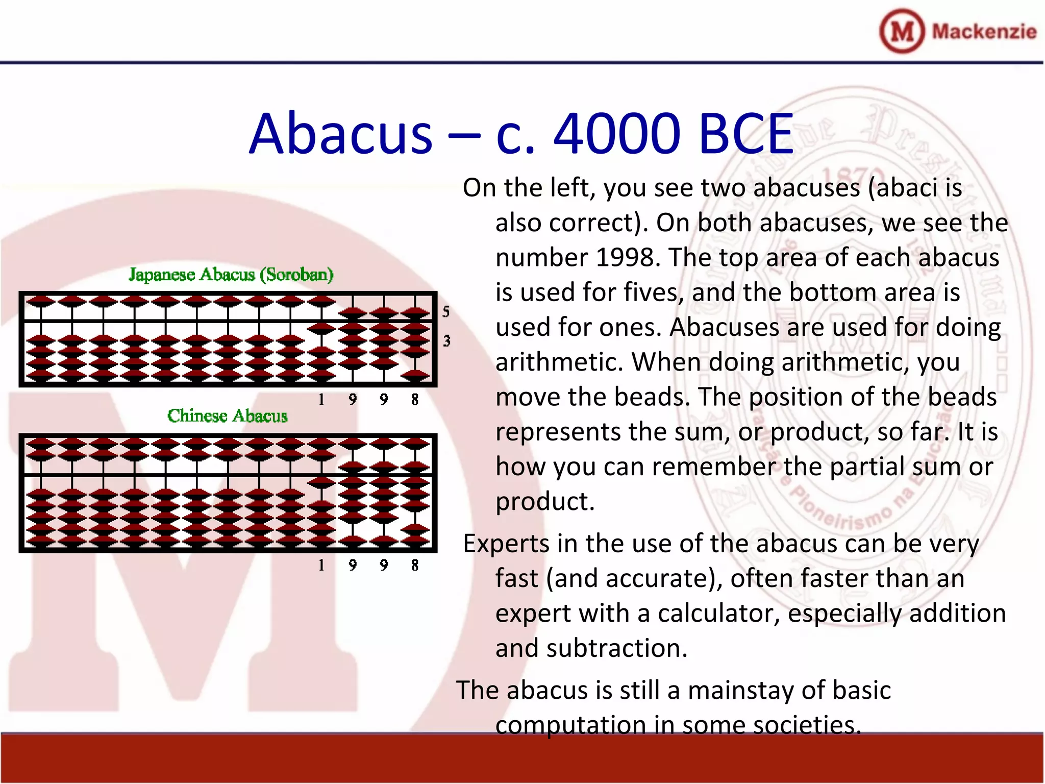 Abacus – c. 4000 BCE
On the left, you see two abacuses (abaci is
also correct). On both abacuses, we see the
number 1998. The top area of each abacus
is used for fives, and the bottom area is
used for ones. Abacuses are used for doing
arithmetic. When doing arithmetic, you
move the beads. The position of the beads
represents the sum, or product, so far. It is
how you can remember the partial sum or
product.
Experts in the use of the abacus can be very
fast (and accurate), often faster than an
expert with a calculator, especially addition
and subtraction.
The abacus is still a mainstay of basic
computation in some societies.
 