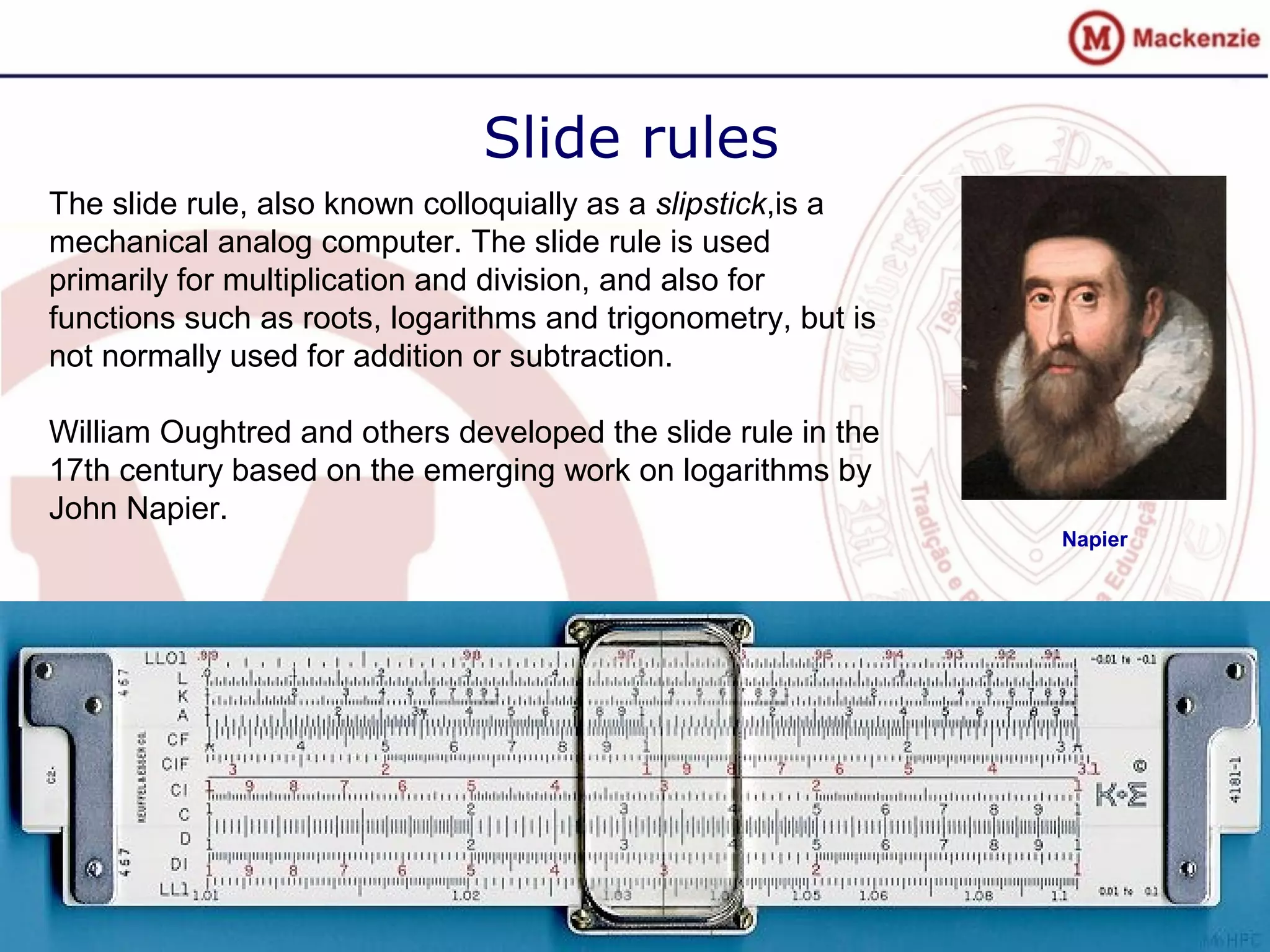Slide rules
The slide rule, also known colloquially as a slipstick,is a
mechanical analog computer. The slide rule is used
primarily for multiplication and division, and also for
functions such as roots, logarithms and trigonometry, but is
not normally used for addition or subtraction.
William Oughtred and others developed the slide rule in the
17th century based on the emerging work on logarithms by
John Napier.
Napier
 