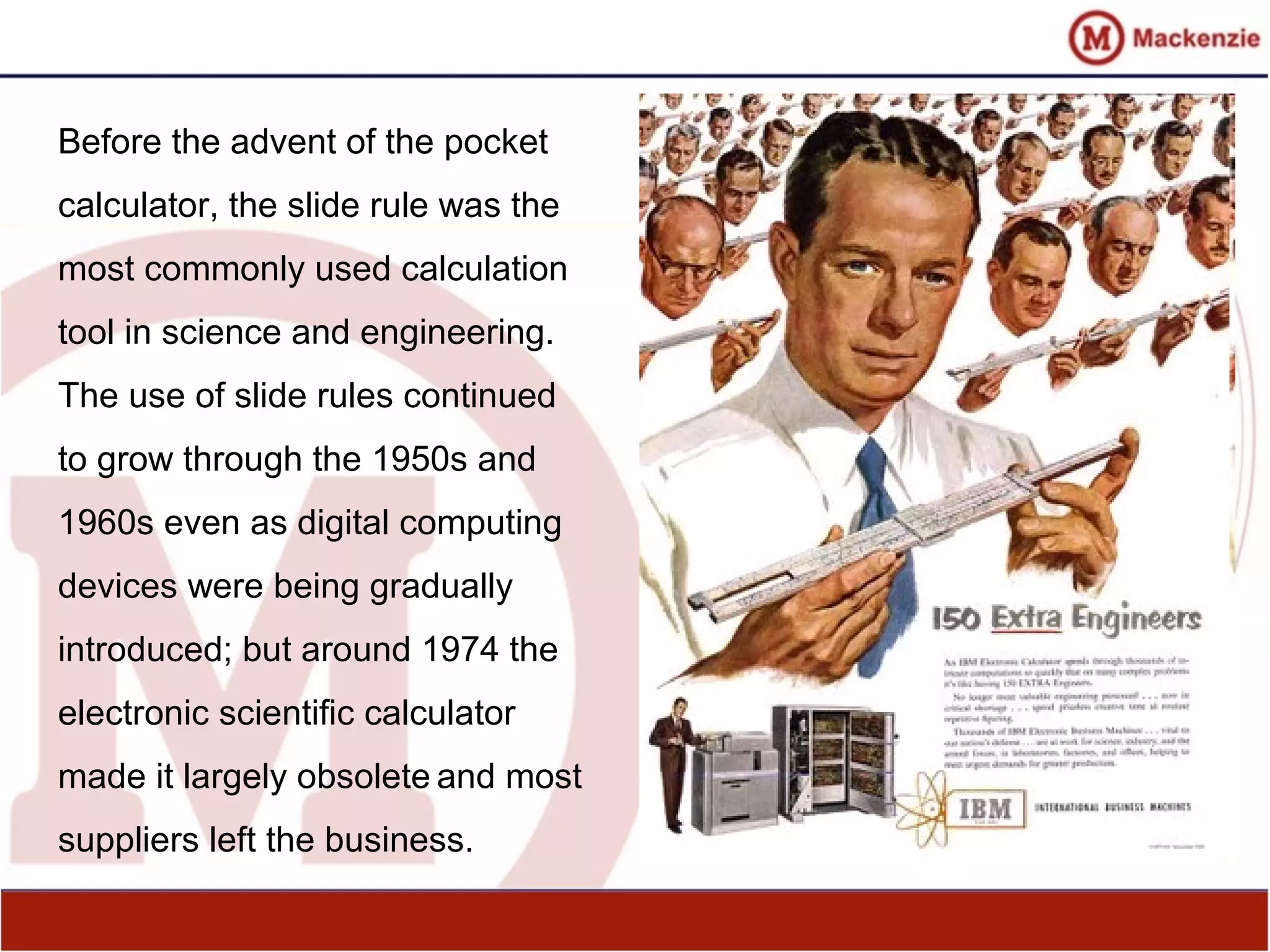 Before the advent of the pocket
calculator, the slide rule was the
most commonly used calculation
tool in science and engineering.
The use of slide rules continued
to grow through the 1950s and
1960s even as digital computing
devices were being gradually
introduced; but around 1974 the
electronic scientific calculator
made it largely obsolete and most
suppliers left the business.
 