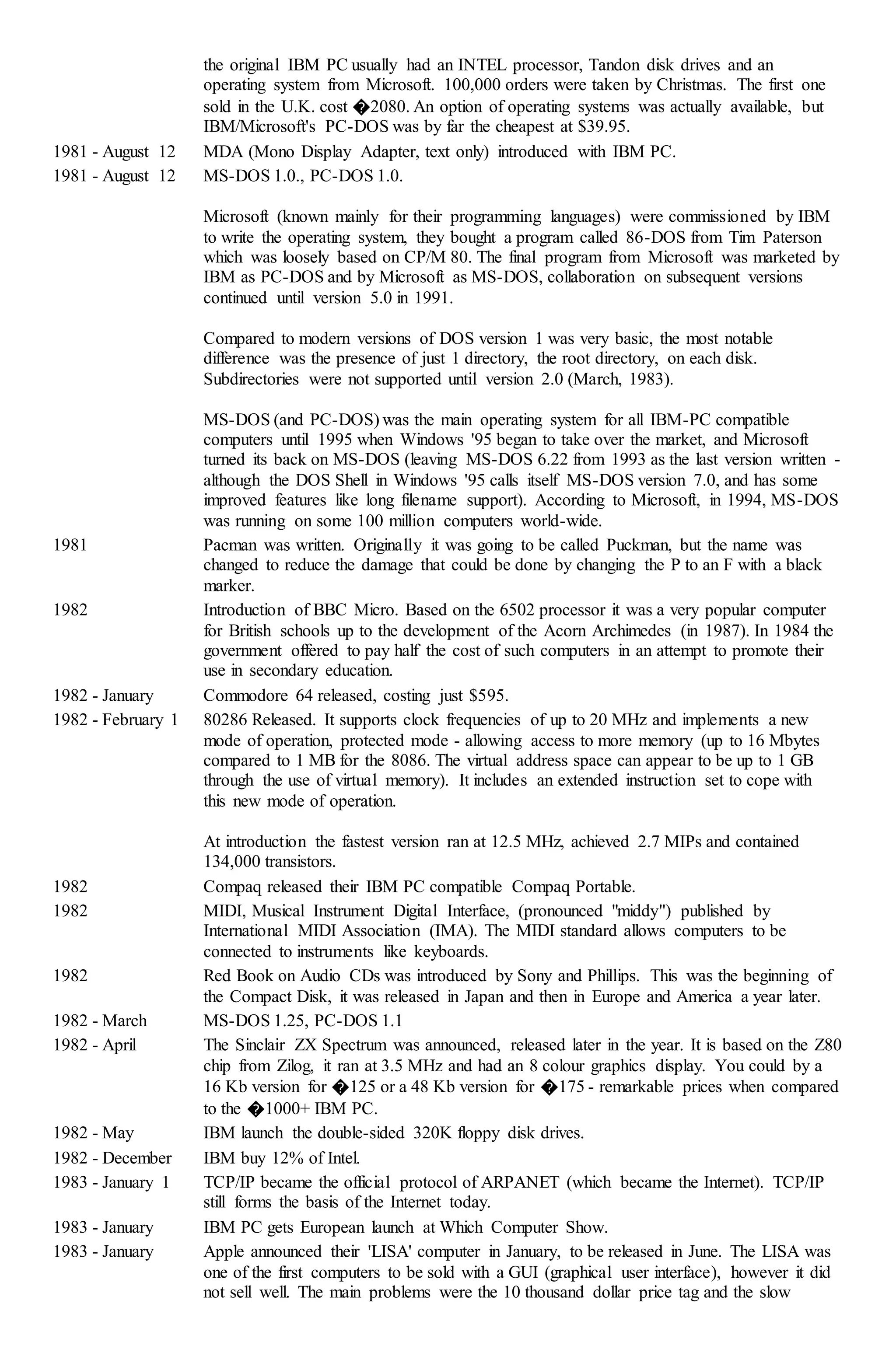 the original IBM PC usually had an INTEL processor, Tandon disk drives and an
operating system from Microsoft. 100,000 orders were taken by Christmas. The first one
sold in the U.K. cost �2080. An option of operating systems was actually available, but
IBM/Microsoft's PC-DOS was by far the cheapest at $39.95.
1981 - August 12 MDA (Mono Display Adapter, text only) introduced with IBM PC.
1981 - August 12 MS-DOS 1.0., PC-DOS 1.0.
Microsoft (known mainly for their programming languages) were commissioned by IBM
to write the operating system, they bought a program called 86-DOS from Tim Paterson
which was loosely based on CP/M 80. The final program from Microsoft was marketed by
IBM as PC-DOS and by Microsoft as MS-DOS, collaboration on subsequent versions
continued until version 5.0 in 1991.
Compared to modern versions of DOS version 1 was very basic, the most notable
difference was the presence of just 1 directory, the root directory, on each disk.
Subdirectories were not supported until version 2.0 (March, 1983).
MS-DOS (and PC-DOS) was the main operating system for all IBM-PC compatible
computers until 1995 when Windows '95 began to take over the market, and Microsoft
turned its back on MS-DOS (leaving MS-DOS 6.22 from 1993 as the last version written -
although the DOS Shell in Windows '95 calls itself MS-DOS version 7.0, and has some
improved features like long filename support). According to Microsoft, in 1994, MS-DOS
was running on some 100 million computers world-wide.
1981 Pacman was written. Originally it was going to be called Puckman, but the name was
changed to reduce the damage that could be done by changing the P to an F with a black
marker.
1982 Introduction of BBC Micro. Based on the 6502 processor it was a very popular computer
for British schools up to the development of the Acorn Archimedes (in 1987). In 1984 the
government offered to pay half the cost of such computers in an attempt to promote their
use in secondary education.
1982 - January Commodore 64 released, costing just $595.
1982 - February 1 80286 Released. It supports clock frequencies of up to 20 MHz and implements a new
mode of operation, protected mode - allowing access to more memory (up to 16 Mbytes
compared to 1 MB for the 8086. The virtual address space can appear to be up to 1 GB
through the use of virtual memory). It includes an extended instruction set to cope with
this new mode of operation.
At introduction the fastest version ran at 12.5 MHz, achieved 2.7 MIPs and contained
134,000 transistors.
1982 Compaq released their IBM PC compatible Compaq Portable.
1982 MIDI, Musical Instrument Digital Interface, (pronounced "middy") published by
International MIDI Association (IMA). The MIDI standard allows computers to be
connected to instruments like keyboards.
1982 Red Book on Audio CDs was introduced by Sony and Phillips. This was the beginning of
the Compact Disk, it was released in Japan and then in Europe and America a year later.
1982 - March MS-DOS 1.25, PC-DOS 1.1
1982 - April The Sinclair ZX Spectrum was announced, released later in the year. It is based on the Z80
chip from Zilog, it ran at 3.5 MHz and had an 8 colour graphics display. You could by a
16 Kb version for �125 or a 48 Kb version for �175 - remarkable prices when compared
to the �1000+ IBM PC.
1982 - May IBM launch the double-sided 320K floppy disk drives.
1982 - December IBM buy 12% of Intel.
1983 - January 1 TCP/IP became the official protocol of ARPANET (which became the Internet). TCP/IP
still forms the basis of the Internet today.
1983 - January IBM PC gets European launch at Which Computer Show.
1983 - January Apple announced their 'LISA' computer in January, to be released in June. The LISA was
one of the first computers to be sold with a GUI (graphical user interface), however it did
not sell well. The main problems were the 10 thousand dollar price tag and the slow
 