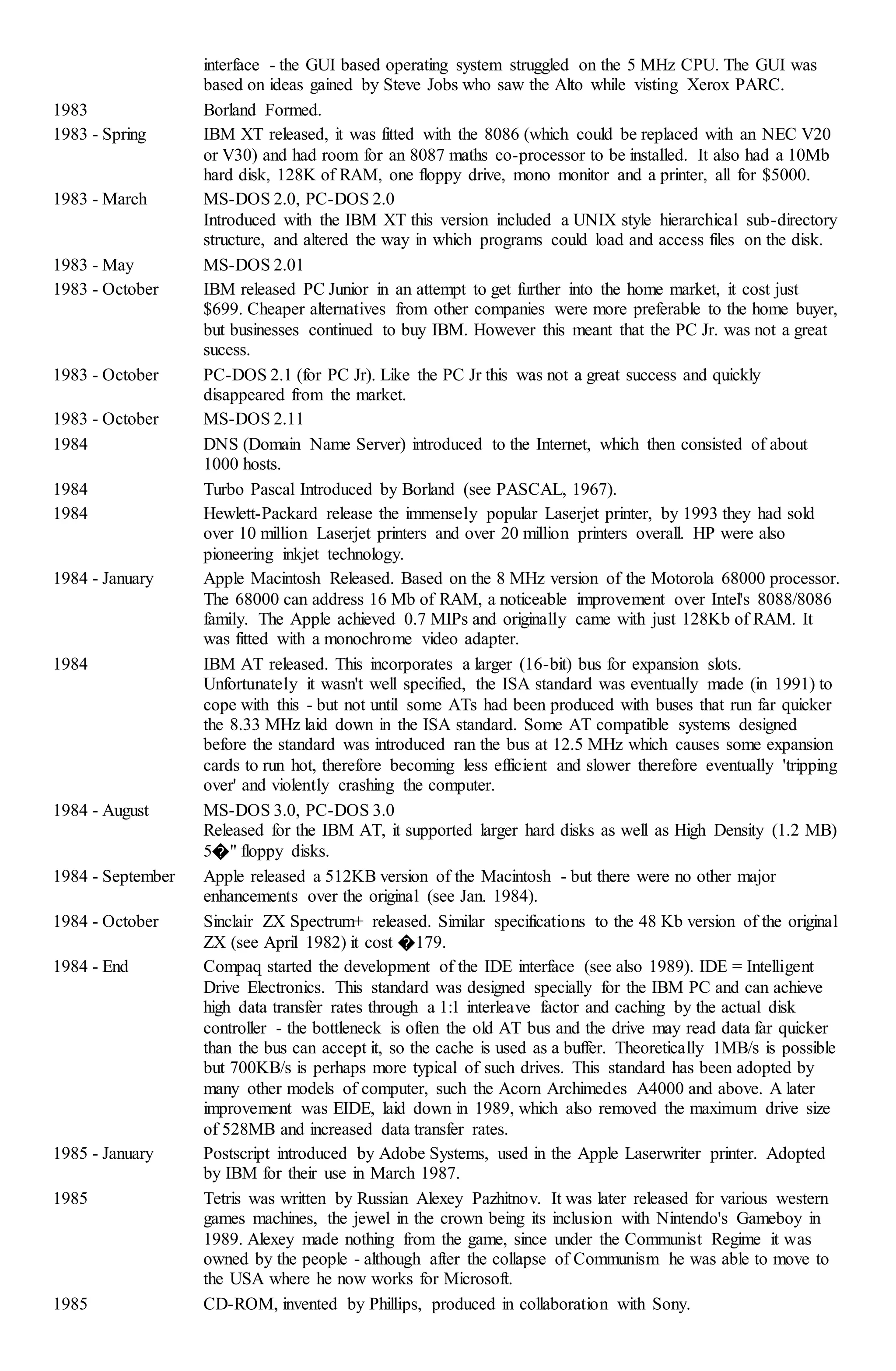 interface - the GUI based operating system struggled on the 5 MHz CPU. The GUI was
based on ideas gained by Steve Jobs who saw the Alto while visting Xerox PARC.
1983 Borland Formed.
1983 - Spring IBM XT released, it was fitted with the 8086 (which could be replaced with an NEC V20
or V30) and had room for an 8087 maths co-processor to be installed. It also had a 10Mb
hard disk, 128K of RAM, one floppy drive, mono monitor and a printer, all for $5000.
1983 - March MS-DOS 2.0, PC-DOS 2.0
Introduced with the IBM XT this version included a UNIX style hierarchical sub-directory
structure, and altered the way in which programs could load and access files on the disk.
1983 - May MS-DOS 2.01
1983 - October IBM released PC Junior in an attempt to get further into the home market, it cost just
$699. Cheaper alternatives from other companies were more preferable to the home buyer,
but businesses continued to buy IBM. However this meant that the PC Jr. was not a great
sucess.
1983 - October PC-DOS 2.1 (for PC Jr). Like the PC Jr this was not a great success and quickly
disappeared from the market.
1983 - October MS-DOS 2.11
1984 DNS (Domain Name Server) introduced to the Internet, which then consisted of about
1000 hosts.
1984 Turbo Pascal Introduced by Borland (see PASCAL, 1967).
1984 Hewlett-Packard release the immensely popular Laserjet printer, by 1993 they had sold
over 10 million Laserjet printers and over 20 million printers overall. HP were also
pioneering inkjet technology.
1984 - January Apple Macintosh Released. Based on the 8 MHz version of the Motorola 68000 processor.
The 68000 can address 16 Mb of RAM, a noticeable improvement over Intel's 8088/8086
family. The Apple achieved 0.7 MIPs and originally came with just 128Kb of RAM. It
was fitted with a monochrome video adapter.
1984 IBM AT released. This incorporates a larger (16-bit) bus for expansion slots.
Unfortunately it wasn't well specified, the ISA standard was eventually made (in 1991) to
cope with this - but not until some ATs had been produced with buses that run far quicker
the 8.33 MHz laid down in the ISA standard. Some AT compatible systems designed
before the standard was introduced ran the bus at 12.5 MHz which causes some expansion
cards to run hot, therefore becoming less efficient and slower therefore eventually 'tripping
over' and violently crashing the computer.
1984 - August MS-DOS 3.0, PC-DOS 3.0
Released for the IBM AT, it supported larger hard disks as well as High Density (1.2 MB)
5�" floppy disks.
1984 - September Apple released a 512KB version of the Macintosh - but there were no other major
enhancements over the original (see Jan. 1984).
1984 - October Sinclair ZX Spectrum+ released. Similar specifications to the 48 Kb version of the original
ZX (see April 1982) it cost �179.
1984 - End Compaq started the development of the IDE interface (see also 1989). IDE = Intelligent
Drive Electronics. This standard was designed specially for the IBM PC and can achieve
high data transfer rates through a 1:1 interleave factor and caching by the actual disk
controller - the bottleneck is often the old AT bus and the drive may read data far quicker
than the bus can accept it, so the cache is used as a buffer. Theoretically 1MB/s is possible
but 700KB/s is perhaps more typical of such drives. This standard has been adopted by
many other models of computer, such the Acorn Archimedes A4000 and above. A later
improvement was EIDE, laid down in 1989, which also removed the maximum drive size
of 528MB and increased data transfer rates.
1985 - January Postscript introduced by Adobe Systems, used in the Apple Laserwriter printer. Adopted
by IBM for their use in March 1987.
1985 Tetris was written by Russian Alexey Pazhitnov. It was later released for various western
games machines, the jewel in the crown being its inclusion with Nintendo's Gameboy in
1989. Alexey made nothing from the game, since under the Communist Regime it was
owned by the people - although after the collapse of Communism he was able to move to
the USA where he now works for Microsoft.
1985 CD-ROM, invented by Phillips, produced in collaboration with Sony.
 