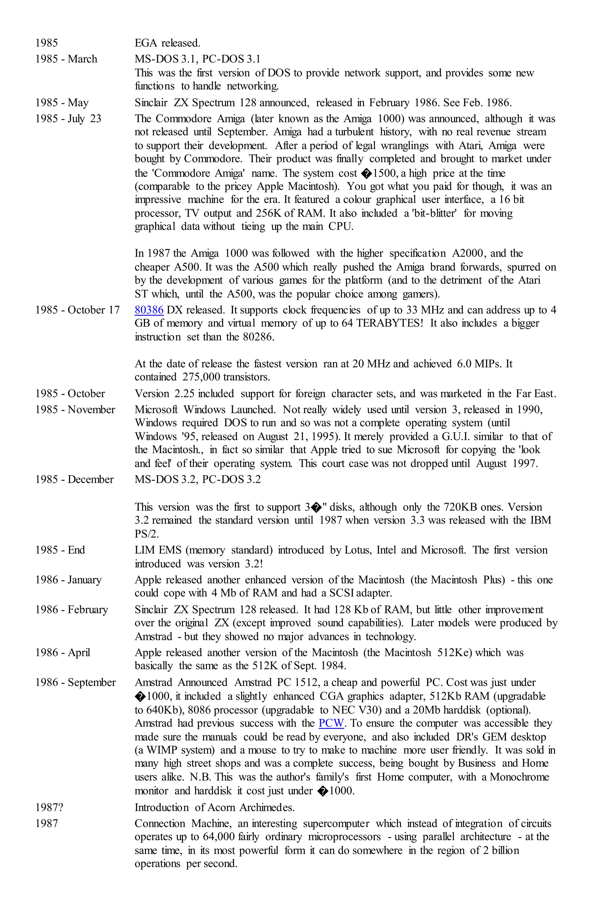 1985 EGA released.
1985 - March MS-DOS 3.1, PC-DOS 3.1
This was the first version of DOS to provide network support, and provides some new
functions to handle networking.
1985 - May Sinclair ZX Spectrum 128 announced, released in February 1986. See Feb. 1986.
1985 - July 23 The Commodore Amiga (later known as the Amiga 1000) was announced, although it was
not released until September. Amiga had a turbulent history, with no real revenue stream
to support their development. After a period of legal wranglings with Atari, Amiga were
bought by Commodore. Their product was finally completed and brought to market under
the 'Commodore Amiga' name. The system cost �1500, a high price at the time
(comparable to the pricey Apple Macintosh). You got what you paid for though, it was an
impressive machine for the era. It featured a colour graphical user interface, a 16 bit
processor, TV output and 256K of RAM. It also included a 'bit-blitter' for moving
graphical data without tieing up the main CPU.
In 1987 the Amiga 1000 was followed with the higher specification A2000, and the
cheaper A500. It was the A500 which really pushed the Amiga brand forwards, spurred on
by the development of various games for the platform (and to the detriment of the Atari
ST which, until the A500, was the popular choice among gamers).
1985 - October 17 80386 DX released. It supports clock frequencies of up to 33 MHz and can address up to 4
GB of memory and virtual memory of up to 64 TERABYTES! It also includes a bigger
instruction set than the 80286.
At the date of release the fastest version ran at 20 MHz and achieved 6.0 MIPs. It
contained 275,000 transistors.
1985 - October Version 2.25 included support for foreign character sets, and was marketed in the Far East.
1985 - November Microsoft Windows Launched. Not really widely used until version 3, released in 1990,
Windows required DOS to run and so was not a complete operating system (until
Windows '95, released on August 21, 1995). It merely provided a G.U.I. similar to that of
the Macintosh., in fact so similar that Apple tried to sue Microsoft for copying the 'look
and feel' of their operating system. This court case was not dropped until August 1997.
1985 - December MS-DOS 3.2, PC-DOS 3.2
This version was the first to support 3�" disks, although only the 720KB ones. Version
3.2 remained the standard version until 1987 when version 3.3 was released with the IBM
PS/2.
1985 - End LIM EMS (memory standard) introduced by Lotus, Intel and Microsoft. The first version
introduced was version 3.2!
1986 - January Apple released another enhanced version of the Macintosh (the Macintosh Plus) - this one
could cope with 4 Mb of RAM and had a SCSI adapter.
1986 - February Sinclair ZX Spectrum 128 released. It had 128 Kb of RAM, but little other improvement
over the original ZX (except improved sound capabilities). Later models were produced by
Amstrad - but they showed no major advances in technology.
1986 - April Apple released another version of the Macintosh (the Macintosh 512Ke) which was
basically the same as the 512K of Sept. 1984.
1986 - September Amstrad Announced Amstrad PC 1512, a cheap and powerful PC. Cost was just under
�1000, it included a slightly enhanced CGA graphics adapter, 512Kb RAM (upgradable
to 640Kb), 8086 processor (upgradable to NEC V30) and a 20Mb harddisk (optional).
Amstrad had previous success with the PCW. To ensure the computer was accessible they
made sure the manuals could be read by everyone, and also included DR's GEM desktop
(a WIMP system) and a mouse to try to make to machine more user friendly. It was sold in
many high street shops and was a complete success, being bought by Business and Home
users alike. N.B. This was the author's family's first Home computer, with a Monochrome
monitor and harddisk it cost just under �1000.
1987? Introduction of Acorn Archimedes.
1987 Connection Machine, an interesting supercomputer which instead of integration of circuits
operates up to 64,000 fairly ordinary microprocessors - using parallel architecture - at the
same time, in its most powerful form it can do somewhere in the region of 2 billion
operations per second.
 