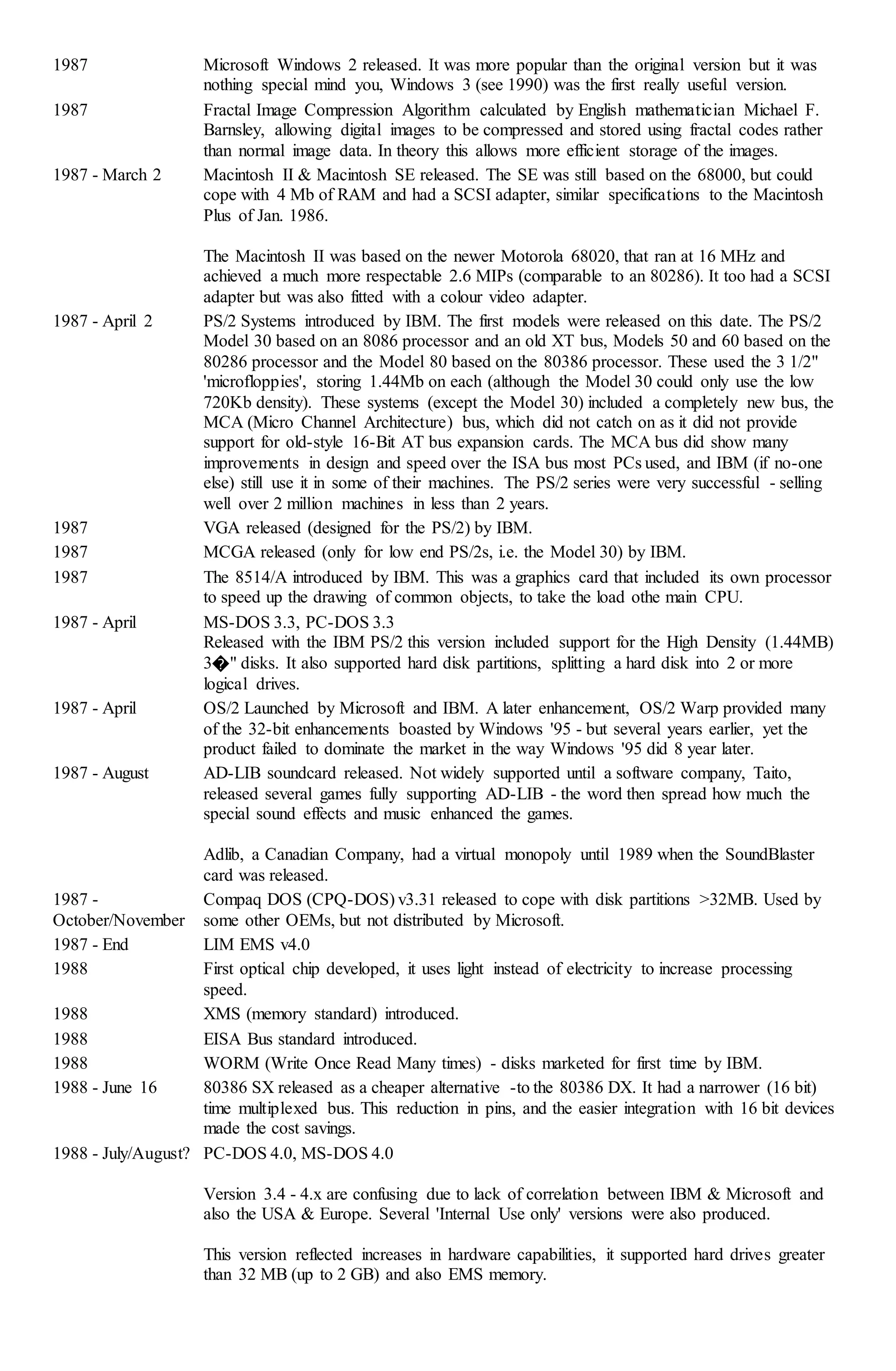 1987 Microsoft Windows 2 released. It was more popular than the original version but it was
nothing special mind you, Windows 3 (see 1990) was the first really useful version.
1987 Fractal Image Compression Algorithm calculated by English mathematician Michael F.
Barnsley, allowing digital images to be compressed and stored using fractal codes rather
than normal image data. In theory this allows more efficient storage of the images.
1987 - March 2 Macintosh II & Macintosh SE released. The SE was still based on the 68000, but could
cope with 4 Mb of RAM and had a SCSI adapter, similar specifications to the Macintosh
Plus of Jan. 1986.
The Macintosh II was based on the newer Motorola 68020, that ran at 16 MHz and
achieved a much more respectable 2.6 MIPs (comparable to an 80286). It too had a SCSI
adapter but was also fitted with a colour video adapter.
1987 - April 2 PS/2 Systems introduced by IBM. The first models were released on this date. The PS/2
Model 30 based on an 8086 processor and an old XT bus, Models 50 and 60 based on the
80286 processor and the Model 80 based on the 80386 processor. These used the 3 1/2"
'microfloppies', storing 1.44Mb on each (although the Model 30 could only use the low
720Kb density). These systems (except the Model 30) included a completely new bus, the
MCA (Micro Channel Architecture) bus, which did not catch on as it did not provide
support for old-style 16-Bit AT bus expansion cards. The MCA bus did show many
improvements in design and speed over the ISA bus most PCs used, and IBM (if no-one
else) still use it in some of their machines. The PS/2 series were very successful - selling
well over 2 million machines in less than 2 years.
1987 VGA released (designed for the PS/2) by IBM.
1987 MCGA released (only for low end PS/2s, i.e. the Model 30) by IBM.
1987 The 8514/A introduced by IBM. This was a graphics card that included its own processor
to speed up the drawing of common objects, to take the load othe main CPU.
1987 - April MS-DOS 3.3, PC-DOS 3.3
Released with the IBM PS/2 this version included support for the High Density (1.44MB)
3�" disks. It also supported hard disk partitions, splitting a hard disk into 2 or more
logical drives.
1987 - April OS/2 Launched by Microsoft and IBM. A later enhancement, OS/2 Warp provided many
of the 32-bit enhancements boasted by Windows '95 - but several years earlier, yet the
product failed to dominate the market in the way Windows '95 did 8 year later.
1987 - August AD-LIB soundcard released. Not widely supported until a software company, Taito,
released several games fully supporting AD-LIB - the word then spread how much the
special sound effects and music enhanced the games.
Adlib, a Canadian Company, had a virtual monopoly until 1989 when the SoundBlaster
card was released.
1987 -
October/November
Compaq DOS (CPQ-DOS) v3.31 released to cope with disk partitions >32MB. Used by
some other OEMs, but not distributed by Microsoft.
1987 - End LIM EMS v4.0
1988 First optical chip developed, it uses light instead of electricity to increase processing
speed.
1988 XMS (memory standard) introduced.
1988 EISA Bus standard introduced.
1988 WORM (Write Once Read Many times) - disks marketed for first time by IBM.
1988 - June 16 80386 SX released as a cheaper alternative -to the 80386 DX. It had a narrower (16 bit)
time multiplexed bus. This reduction in pins, and the easier integration with 16 bit devices
made the cost savings.
1988 - July/August? PC-DOS 4.0, MS-DOS 4.0
Version 3.4 - 4.x are confusing due to lack of correlation between IBM & Microsoft and
also the USA & Europe. Several 'Internal Use only' versions were also produced.
This version reflected increases in hardware capabilities, it supported hard drives greater
than 32 MB (up to 2 GB) and also EMS memory.
 